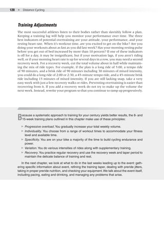 128  ●  Distance Cycling
Training Adjustments
The most successful athletes listen to their bodies rather than slavishly follow a plan.
Keeping a training log will help you monitor your performance over time. The three
best indicators of potential overtraining are your attitude, your performance, and your
resting heart rate. When it’s workout time, are you excited to get on the bike? Are you
doing your workouts about as fast as you did last week? Has your morning resting pulse
before you get out of bed increased by more than 10 percent? If one of these indicators
is off for a day, it may be insignificant, but if your motivation lags, if you aren’t riding
well, or if your morning heart rate is up for several days in a row, you may need a second
recovery week. For a recovery week, cut the total volume about in half while maintain-
ing the mix of ride types. For example, if the plan is a long ride of 5:00, a tempo ride
of 90 minutes, and a brisk ride of 90 minutes including 30 minutes of mixed intensity,
you could do a long ride of 2:00 or 2:30, a 45-minute tempo ride, and a 45-minute brisk
ride including 15 minutes of mixed intensity. If you are still lacking snap, take a very
easy week with just a few recovery walks or rides. Preventing overtraining is easier than
recovering from it. If you add a recovery week do not try to make up the volume the
next week. Instead, rewrite your program so that you continue to ramp up progressively.
Because a systematic approach to training for your century yields better results, the 8- and
15-week training plans outlined in this chapter make use of these principles:
▶▶ Progressive overload.You gradually increase your total weekly volume.
▶▶ Individuality. You choose from a range of workout times to accommodate your fitness
level and available time.
▶▶ Specificity. You are on your bike a majority of the time to build cycling endurance and
power.
▶▶ Variation.You do various intensities of rides along with supplementary training.
▶▶ Recovery.You practice regular recovery and use the recovery week and taper period to
maintain the delicate balance of training and rest.
In the next chapter, we look at what to do in the last weeks leading up to the event: gath-
ering specific information about event, refining the training taper, dealing with preride jitters,
taking in proper preride nutrition, and checking your equipment.We talk about the event itself,
including pacing, eating and drinking, and managing any problems that arise.
 