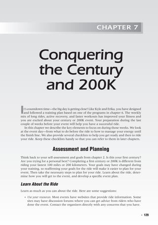   ◾  129
Chapter 7
Conquering
the Century
and 200K
It’s countdown time—the big day is getting close! Like Kyle and Erika, you have designed
and followed a training plan based on one of the programs in chapter 6. The weekly
mix of long rides, active recovery, and faster workouts has improved your fitness and
you are excited about your century or 200K event. Your preparation during the last
couple of weeks before your event will help you have a successful ride.
In this chapter we describe the key elements to focus on during those weeks. We look
at the event day—from what to do before the ride to how to manage your energy until
the finish line. We also provide several checklists to help you get ready and then to ride
your ride. Keep these checklists handy so that you can refer to them in later chapters.
Assessment and Planning
Think back to your self-assessment and goals from chapter 2. Is this your first century?
Are you trying for a personal best? Completing a first century or 200K is different from
riding your fastest 100 miles or 200 kilometers. Your goals may have changed during
your training, so reaffirming your goals for the ride will make it easier to plan for your
event. Then take the necessary steps to plan for your ride. Learn about the ride, deter-
mine how you will get to the event, and develop a specific event plan.
Learn About the Ride
Learn as much as you can about the ride. Here are some suggestions:
●● Use your resources. Most events have websites that provide ride information. Some
sites may have discussion forums where you can get advice from riders who have
done the event. Contact the organizers directly with any concerns that you have.
 