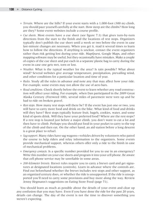 130  ●  Distance Cycling
●● Terrain. Where are the hills? If your event starts with a 1,000-foot (300 m) climb,
you should pace yourself carefully at the start. How steep are the climbs? How long
are they? Some event websites include a course profile.
●● Cue sheets. Most events have a cue sheet (see figure 7.1) that gives turn-by-turn
directions from the start to the finish and the locations of rest stops. Organizers
typically don’t publish the cue sheet until a week or two before the event in case
last-minute changes are necessary. When you get it, read it several times to learn
how to follow the directions. If anything is unclear, contact the event organizers
rather than risk getting lost during your ride. MapQuest, Google Maps, and other
mapping software may be useful, but they occasionally have mistakes. Make a couple
of copies of the cue sheet and put each in a separate plastic bag to carry during the
event in case one gets wet, torn or lost.
●● Weather. What is the typical weather for the area? Is rain possible? What about
wind? Several websites give average temperature, precipitation, prevailing wind,
and other conditions for a particular location and time of year.
●● Rules. Study all the rules in advance and note any that may affect how your ride.
For example, some events may not allow the use of aero bars.
●● Road conditions. Check shortly before the event to learn whether any road construc-
tion will affect your riding. For example, when Dan participated in the 2009 Great
Alaska Century (Fireweed 100), several miles of pavement were torn up and he
had to ride on broken gravel.
●● Rest stops. How many rest stops will there be? If the event has just one or two, you
will have to carry more food and drink on the bike. What kind of food and drinks
will they have? Rest stops typically feature fruit, bagels, cookies, water, and some
kind of sports drink. Will they have your preferred food? Where are the rest stops?
If a rest stop is located just before a major climb, you don’t want to eat a lot and
then have to climb. Perhaps you should put food in your pocket to carry to the top
of the climb and then eat. On the other hand, an aid station before a long descent
is a great place to refuel.
●● Sag support. Many rides have sag wagons—vehicles driven by volunteers who patrol
the course to help riders and relay information to the organizers. Some events
provide mechanical support, whereas others offer only a ride to the finish in case
of mechanical problems.
●● Emergency contacts. Is a specific number provided for you to use in an emergency?
Write this number on your cue sheets and program it into your cell phone. Be aware
that cell phone service may be unreliable in some areas.
●● 200-kilometer brevets. Brevet rules require you to carry a brevet card and get signa-
tures at designated locations (controls). Learn in advance where the controls are.
Find out beforehand whether the brevet includes rest stops and other support, as
an organized century does, or whether the ride is unsupported. If the ride is unsup-
ported you’ll need to carry some provisions and buy more along the way. Review
Jenny Hegmann’s suggestions on Eating Store Food (page 71).
You should learn as much as possible about the details of your event and clear up
any confusion that you may have. Even if you have done the ride for the past 20 years,
details can change. The day of the event is not the time to discover something you
weren’t expecting.
 