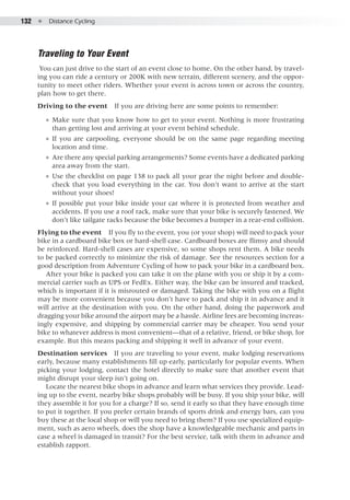 132  ●  Distance Cycling
Traveling to Your Event
You can just drive to the start of an event close to home. On the other hand, by travel-
ing you can ride a century or 200K with new terrain, different scenery, and the oppor-
tunity to meet other riders. Whether your event is across town or across the country,
plan how to get there.
Driving to the event  If you are driving here are some points to remember:
●● Make sure that you know how to get to your event. Nothing is more frustrating
than getting lost and arriving at your event behind schedule.
●● If you are carpooling, everyone should be on the same page regarding meeting
location and time.
●● Are there any special parking arrangements? Some events have a dedicated parking
area away from the start.
●● Use the checklist on page 138 to pack all your gear the night before and double-
check that you load everything in the car. You don’t want to arrive at the start
without your shoes!
●● If possible put your bike inside your car where it is protected from weather and
accidents. If you use a roof rack, make sure that your bike is securely fastened. We
don’t like tailgate racks because the bike becomes a bumper in a rear-end collision.
Flying to the event  If you fly to the event, you (or your shop) will need to pack your
bike in a cardboard bike box or hard-shell case. Cardboard boxes are flimsy and should
be reinforced. Hard-shell cases are expensive, so some shops rent them. A bike needs
to be packed correctly to minimize the risk of damage. See the resources section for a
good description from Adventure Cycling of how to pack your bike in a cardboard box.
After your bike is packed you can take it on the plane with you or ship it by a com-
mercial carrier such as UPS or FedEx. Either way, the bike can be insured and tracked,
which is important if it is misrouted or damaged. Taking the bike with you on a flight
may be more convenient because you don’t have to pack and ship it in advance and it
will arrive at the destination with you. On the other hand, doing the paperwork and
dragging your bike around the airport may be a hassle. Airline fees are becoming increas-
ingly expensive, and shipping by commercial carrier may be cheaper. You send your
bike to whatever address is most convenient—that of a relative, friend, or bike shop, for
example. But this means packing and shipping it well in advance of your event.
Destination services  If you are traveling to your event, make lodging reservations
early, because many establishments fill up early, particularly for popular events. When
picking your lodging, contact the hotel directly to make sure that another event that
might disrupt your sleep isn’t going on.
Locate the nearest bike shops in advance and learn what services they provide. Lead-
ing up to the event, nearby bike shops probably will be busy. If you ship your bike, will
they assemble it for you for a charge? If so, send it early so that they have enough time
to put it together. If you prefer certain brands of sports drink and energy bars, can you
buy these at the local shop or will you need to bring them? If you use specialized equip-
ment, such as aero wheels, does the shop have a knowledgeable mechanic and parts in
case a wheel is damaged in transit? For the best service, talk with them in advance and
establish rapport.
 