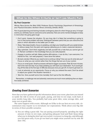 Conquering the Century and 200K  ●  133
What to Do When It Hurts or Isn’t (as Much) Fun
By Paul Carpenter
Winner, Race Across the West 2008, Professor, Sports Psychology, Department of Kinesiology
and Physical Education, Northern Illinois University, DeKalb, Illinois
Part of good planning and training includes contingency plans for when things go awry. In longer
events you will likely have to overcome some adversity. Here are some mental strategies to keep
in mind when the going gets tough.
▶▶ Don’t panic. Assess the situation. On any long ride it is likely that something is going to
hurt or that some problem will arise. Distinguish between pains that you can overcome and
pains in which discretion is the better part of valor.
▶▶ Relax.Take deep breaths, focus on pedaling, and align your breathing with your pedal strokes
to refocus (away from the pain) and regroup (allowing you to make a reasoned decision).
▶▶ Stay optimistic. Don’t think negatively and talk yourself into a hole that you cannot get out
of. Remain confident in the knowledge that you are well prepared.
▶▶ Engage in positive self-talk. Make positive affirmations—I can do this, I can overcome, I’ve
trained for this, I am well prepared, I have done this before.
▶▶ Be task oriented.What do you need to do to continue riding? How can you fix what ails you?
Focus on what you can control rather than the things that are out of your control.
▶▶ Focus on small goals.Small successes will lead to bigger successes.Ride 30 more minutes.
Get to the next rest stop.If you keep pedaling you will reach your destination.Try to avoid get-
ting off the bike at the first sign of difficulty because once you get off, it’s hard to get back on.
▶▶ Look at adversity as an opportunity. Focus on why you entered the event. Don’t be afraid
to adjust your goals if the situation warrants it.
▶▶ Take five. Give yourself some time mentally. Don’t quit at the first difficulty.
Remember, a challenge met and adversity overcome are much more satisfying than an objec-
tive easily achieved.
Creating Event Scenarios
Now that you have gathered specific information about your event, plan how you intend
to tackle the ride in terms of your goals, pacing, and time in rest stops. Look back at
your weekly long rides. You probably had some great rides, some average rides, and
some not-so-good rides.
The same happens with events. Although we’d like to do our best on every ride, cir-
cumstances may require us to reevaluate our expectations. Think about your big ride
in terms of three possible scenarios:
	 1. 	You are riding a great ride. You are pacing yourself properly, spending the right
amount of time in rest stops, and getting adequate food and fluid. Keep doing
what you’re doing but don’t get too excited. A century is a long day, and although
you feel great early, if you go too hard you might wear yourself out by mile 80
(km 130).
 