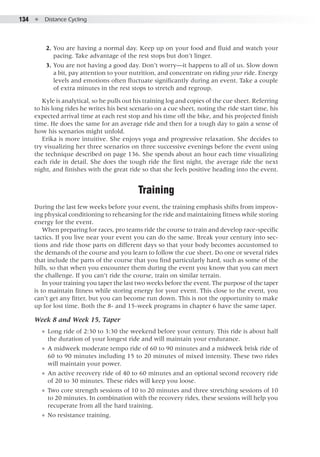134  ●  Distance Cycling
	 2. 	You are having a normal day. Keep up on your food and fluid and watch your
pacing. Take advantage of the rest stops but don’t linger.
	 3. 	You are not having a good day. Don’t worry—it happens to all of us. Slow down
a bit, pay attention to your nutrition, and concentrate on riding your ride. Energy
levels and emotions often fluctuate significantly during an event. Take a couple
of extra minutes in the rest stops to stretch and regroup.
Kyle is analytical, so he pulls out his training log and copies of the cue sheet. Referring
to his long rides he writes his best scenario on a cue sheet, noting the ride start time, his
expected arrival time at each rest stop and his time off the bike, and his projected finish
time. He does the same for an average ride and then for a tough day to gain a sense of
how his scenarios might unfold.
Erika is more intuitive. She enjoys yoga and progressive relaxation. She decides to
try visualizing her three scenarios on three successive evenings before the event using
the technique described on page 136. She spends about an hour each time visualizing
each ride in detail. She does the tough ride the first night, the average ride the next
night, and finishes with the great ride so that she feels positive heading into the event.
Training
During the last few weeks before your event, the training emphasis shifts from improv-
ing physical conditioning to rehearsing for the ride and maintaining fitness while storing
energy for the event.
When preparing for races, pro teams ride the course to train and develop race-specific
tactics. If you live near your event you can do the same. Break your century into sec-
tions and ride those parts on different days so that your body becomes accustomed to
the demands of the course and you learn to follow the cue sheet. Do one or several rides
that include the parts of the course that you find particularly hard, such as some of the
hills, so that when you encounter them during the event you know that you can meet
the challenge. If you can’t ride the course, train on similar terrain.
In your training you taper the last two weeks before the event. The purpose of the taper
is to maintain fitness while storing energy for your event. This close to the event, you
can’t get any fitter, but you can become run down. This is not the opportunity to make
up for lost time. Both the 8- and 15-week programs in chapter 6 have the same taper.
Week 8 and Week 15, Taper
●● Long ride of 2:30 to 3:30 the weekend before your century. This ride is about half
the duration of your longest ride and will maintain your endurance.
●● A midweek moderate tempo ride of 60 to 90 minutes and a midweek brisk ride of
60 to 90 minutes including 15 to 20 minutes of mixed intensity. These two rides
will maintain your power.
●● An active recovery ride of 40 to 60 minutes and an optional second recovery ride
of 20 to 30 minutes. These rides will keep you loose.
●● Two core strength sessions of 10 to 20 minutes and three stretching sessions of 10
to 20 minutes. In combination with the recovery rides, these sessions will help you
recuperate from all the hard training.
●● No resistance training.
 