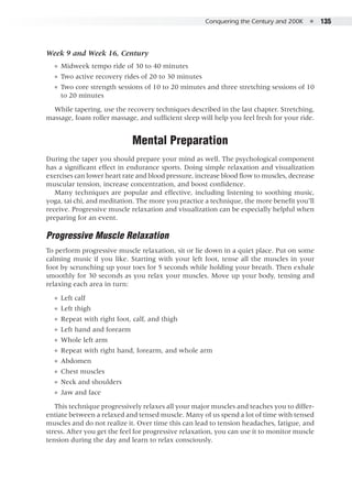 Conquering the Century and 200K  ●  135
Week 9 and Week 16, Century
●● Midweek tempo ride of 30 to 40 minutes
●● Two active recovery rides of 20 to 30 minutes
●● Two core strength sessions of 10 to 20 minutes and three stretching sessions of 10
to 20 minutes
While tapering, use the recovery techniques described in the last chapter. Stretching,
massage, foam roller massage, and sufficient sleep will help you feel fresh for your ride.
Mental Preparation
During the taper you should prepare your mind as well. The psychological component
has a significant effect in endurance sports. Doing simple relaxation and visualization
exercises can lower heart rate and blood pressure, increase blood flow to muscles, decrease
muscular tension, increase concentration, and boost confidence.
Many techniques are popular and effective, including listening to soothing music,
yoga, tai chi, and meditation. The more you practice a technique, the more benefit you’ll
receive. Progressive muscle relaxation and visualization can be especially helpful when
preparing for an event.
Progressive Muscle Relaxation
To perform progressive muscle relaxation, sit or lie down in a quiet place. Put on some
calming music if you like. Starting with your left foot, tense all the muscles in your
foot by scrunching up your toes for 5 seconds while holding your breath. Then exhale
smoothly for 30 seconds as you relax your muscles. Move up your body, tensing and
relaxing each area in turn:
●● Left calf
●● Left thigh
●● Repeat with right foot, calf, and thigh
●● Left hand and forearm
●● Whole left arm
●● Repeat with right hand, forearm, and whole arm
●● Abdomen
●● Chest muscles
●● Neck and shoulders
●● Jaw and face
This technique progressively relaxes all your major muscles and teaches you to differ-
entiate between a relaxed and tensed muscle. Many of us spend a lot of time with tensed
muscles and do not realize it. Over time this can lead to tension headaches, fatigue, and
stress. After you get the feel for progressive relaxation, you can use it to monitor muscle
tension during the day and learn to relax consciously.
 