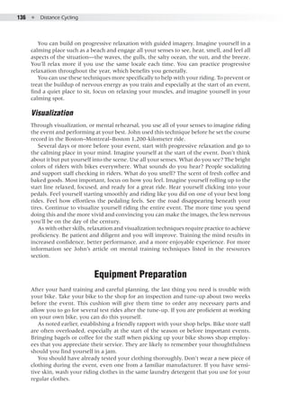 136  ●  Distance Cycling
You can build on progressive relaxation with guided imagery. Imagine yourself in a
calming place such as a beach and engage all your senses to see, hear, smell, and feel all
aspects of the situation—the waves, the gulls, the salty ocean, the sun, and the breeze.
You’ll relax more if you use the same locale each time. You can practice progressive
relaxation throughout the year, which benefits you generally.
You can use these techniques more specifically to help with your riding. To prevent or
treat the buildup of nervous energy as you train and especially at the start of an event,
find a quiet place to sit, focus on relaxing your muscles, and imagine yourself in your
calming spot.
Visualization
Through visualization, or mental rehearsal, you use all of your senses to imagine riding
the event and performing at your best. John used this technique before he set the course
record in the Boston–Montreal–Boston 1,200-kilometer ride.
Several days or more before your event, start with progressive relaxation and go to
the calming place in your mind. Imagine yourself at the start of the event. Don’t think
about it but put yourself into the scene. Use all your senses. What do you see? The bright
colors of riders with bikes everywhere. What sounds do you hear? People socializing
and support staff checking in riders. What do you smell? The scent of fresh coffee and
baked goods. Most important, focus on how you feel. Imagine yourself rolling up to the
start line relaxed, focused, and ready for a great ride. Hear yourself clicking into your
pedals. Feel yourself starting smoothly and riding like you did on one of your best long
rides. Feel how effortless the pedaling feels. See the road disappearing beneath your
tires. Continue to visualize yourself riding the entire event. The more time you spend
doing this and the more vivid and convincing you can make the images, the less nervous
you’ll be on the day of the century.
As with other skills, relaxation and visualization techniques require practice to achieve
proficiency. Be patient and diligent and you will improve. Training the mind results in
increased confidence, better performance, and a more enjoyable experience. For more
information see John’s article on mental training techniques listed in the resources
section.
Equipment Preparation
After your hard training and careful planning, the last thing you need is trouble with
your bike. Take your bike to the shop for an inspection and tune-up about two weeks
before the event. This cushion will give them time to order any necessary parts and
allow you to go for several test rides after the tune-up. If you are proficient at working
on your own bike, you can do this yourself.
As noted earlier, establishing a friendly rapport with your shop helps. Bike store staff
are often overloaded, especially at the start of the season or before important events.
Bringing bagels or coffee for the staff when picking up your bike shows shop employ-
ees that you appreciate their service. They are likely to remember your thoughtfulness
should you find yourself in a jam.
You should have already tested your clothing thoroughly. Don’t wear a new piece of
clothing during the event, even one from a familiar manufacturer. If you have sensi-
tive skin, wash your riding clothes in the same laundry detergent that you use for your
regular clothes.
 