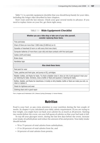 Conquering the Century and 200K  ●  137
Table 7.1 is a preride equipment checklist that you should keep handy for your rides,
including the longer rides described in later chapters.
Don’t wait until the last minute. Check your gear several weeks in advance. If you
need to replace items on your list, get them right away.
Table 7.1  Ride Equipment Checklist
Whether you use a bike shop or take care of your bike yourself,  
consider replacing these items:
Tires and tubes
Chain (if there are more than 1,500 miles [2,400 km] on it)
Cassette or freewheel (if worn or with every third new chain)
Computer batteries (if more than a year old) and clean contacts with fine sand paper
Cables (shift and brake)
Brake shoes
Handlebar tape
Also check these items:
Seat pack for wear
Tubes, patches and fresh glue, and pump or CO2
cartridges
Bladder, bottles, and flasks for leaks. To check a bladder close it, blow air into it and squeeze it near your
ear listening for leaks. Similarly, close a bottle or flask and squeeze it, listening for leaks.
Bottles, bladder, and flasks for cleanliness. A moldy or dirty bladder, bottle or flask can make you sick, so
clean or replace it.
Cleats for tightness and wear
Clothing clean and in good repair
From J. Hughes and D. Kehlenbach, 2011, Distance Cycling (Champaign, IL: Human Kinetics).
Nutrition
Food is your fuel, so pay extra attention to your nutrition during the last couple of
weeks. In chapter 4 you calculated your daily caloric requirement. If you are trying to
lose weight, you might have cut back your calories by as much as 20 percent. Starting
two weeks before the event, eat your full quota of calories so that your fuel tank is full.
To top off your glycogen stores, during the last few days before the event, increase
your intake of carbohydrate and reduce the amount of fat and protein. Your daily intake
should include
●● 70 to 75 percent of total calories from carbohydrate,
●● 15 to 20 percent of total calories from fat, and
●● 10 percent of total calories from protein.
 