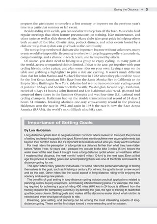 Going the Distance  ●  3
prepares the participant to complete a first century or improve on the previous year’s
time in a particular summer or fall event.
Besides riding with a club, you can socialize with cyclists off the bike. Most clubs hold
regular meetings that often feature presentations on training, bike maintenance, and
other topics as well as slide shows of trips. Many clubs take great pride in helping others
both on and off the bike. Charity rides, potluck dinners, and other events hosted by a
club are ways that cyclists can give back to the community.
The noncycling members of clubs are also important because without volunteers, many
events would be impossible. Becoming involved with a cycling group offers camaraderie,
companionship, and a chance to teach, learn, and be inspired by others.
Of course, you don’t need to belong to a group to enjoy cycling. In many parts of
the world, access to organized clubs is limited. If that is the case, get together with your
cycling friends, order a pizza, and plan some rides on your own. Laying a map on the
table and grabbing a highlighter to plan a ride are exciting. It wasn’t much different
than that for John Marino and Michael Shermer in 1982 when they planned the route
for the first Great American Bike Race from the Santa Monica Pier in California to the
Empire State Building in New York. (Marino had set the transcontinental cycling record
of just over 12 days, and Shermer held the Seattle, Washington, to San Diego, California,
record of 4 days 14 hours.) John Howard and Lon Haldeman also raced. (Howard had
competed three times in the Summer Olympics and was four-time U.S. national road
cycling champion. Haldeman had set the double transcontinental record of 24 days 2
hours 34 minutes, breaking Marino’s one-way cross-country record in the process.)
Haldeman won the race in 1982 and again in 1983; the race is now the Race Across
America (RAAM), the world’s most difficult ultra bike race.
Importance of Setting Goals
By Lon Haldeman
Long-distance cyclists tend to be goal oriented.For most riders involved in the sport, the process
of setting and reaching goals is the sport.Many riders want to achieve new accomplishments just
beyond their comfort zones.But it’s important to be realistic about what you really want to achieve.
For most riders the perception of a long ride is a distance farther than what they have ridden
before. When I was 10 years old, I pedaled my coaster brake bike 3 miles (5 km) toward the
water tower of the next town. I thought I was a long-distance cyclist when I arrived there. When
I mastered that distance, the next month I rode 6 miles (10 km) to the next town. Even at that
age the process of setting goals and accomplishing them was one of the thrills and rewards of
distance cycling for me.
This sport offers many goals for individuals. For some riders the personal challenge of testing
themselves is the goal, such as finishing a century. For others, the goal is to set a new record
and be the best. Other riders like the social aspect of long-distance riding while enjoying the
scenery and seeing new places.
The benefits of goal setting in long-distance cycling include practical applications related to
planning events, buying equipment, and making efficient training plans. For example, the train-
ing required for achieving a goal of riding 400 miles (640 km) in 24 hours is different from the
training required for completing a century. By defining the goal, the type of training to reach that
goal becomes clearer. Setting goals also makes all the decisions easier about what nutrition is
needed and even what type of bicycle to ride.
Dreaming, goal setting, and planning can be among the most interesting aspects of long-
distance cycling. These are the first steps toward a more rewarding and fun season.
 