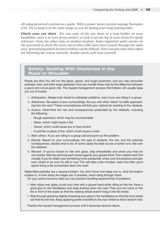Conquering the Century and 200K  ●  141
off using perceived exertion as a guide. With a power meter current wattage fluctuates
a lot. Try to keep it in the same range as you do during your long training rides.
Check your cue sheet  Put one copy of the cue sheet in a map holder on your
handlebar, carry it in your jersey pocket, or tuck it up one leg of your shorts for quick
reference. Stow the other copy in another location. Some organizers paint arrows on
the pavement to show the turns, but if other rides have been routed through the same
area, determining which arrows to follow can be difficult. Don’t assume that other riders
are following the course correctly; double-check each turn yourself.
Safety: Dealing With Obstacles in the
Road or Shoulder
Roads are dirty. You will run into glass, gravel, and rough pavement, and you may encounter
potholes, tires, and other large obstacles. How you handle these may be the difference between
a good and not-so-good ride. The hazard management process that follows will usually keep
you out of trouble:
	 1. 	Anticipation. Always look ahead to anticipate problems, even if you are riding in a group.
	 2. 	Awareness. Be aware of your surroundings. Are you with other riders? Is traffic approach-
ing from the rear? These circumstances will limit your options for reacting to the obstacle.
	 3. 	Assess. Determine the risk and consequences presented by the obstacle, including
the following:
◾◾ Rough pavement, which may be uncomfortable
◾◾ Glass, which might cause a flat
◾◾ Gravel, which could cause you to lose control
◾◾ A pothole or piece of tire, which could cause a crash
	 4. 	Warn others. If you are riding in a group call and point out the problem.
	 5. 	Decide. Based on your surroundings, the type of obstacle, the risk, and the potential
consequences, decide what to do. In some cases the best course of action is to ride over
the obstacle.
	 6. 	Recover. If you’ve chosen to ride over glass, stop immediately and check your tires for
any shards. Start by spinning each wheel against your gloved hand.Then inspect each tire
visually.If you’ve ridden over something more substantial, check your tire pressure and spin
each wheel to be sure it’s still in true. This will take a few minutes—less time than you’d
spend fixing a flat somewhere down the road!
Water-filled potholes are a special problem. You don’t know how deep one is, what the bottom
surface is, or how sharp the edges are. If possible, avoid riding through these.
On your active recovery rides you can practice handling several kinds of problems:
▶▶ After riding over glass, brush your tires with a gloved hand while riding on the tire. Have a
good grip on the handlebars and keep looking down the road. Then put one hand on the
tire in front of the brake so that the rotating wheel doesn’t drag it into the brake.
▶▶ Ride through gravel by slightly loosening your grip on the handlebars so that the front wheel
can find its own line. Keep applying power smoothly to the rear wheel so that it doesn’t skid.
Practice the hazard management process until it becomes second nature.
 