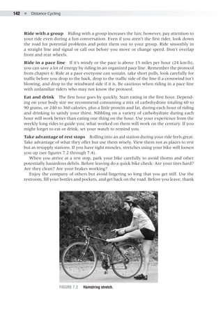 142  ●  Distance Cycling
Ride with a group  Riding with a group increases the fun; however, pay attention to
your ride even during a fun conversation. Even if you aren’t the first rider, look down
the road for potential problems and point them out to your group. Ride smoothly in
a straight line and signal or call out before you move or change speed. Don’t overlap
front and rear wheels.
Ride in a pace line  If it’s windy or the pace is above 15 miles per hour (24 km/h),
you can save a lot of energy by riding in an organized pace line. Remember the protocol
from chapter 6: Ride at a pace everyone can sustain, take short pulls, look carefully for
traffic before you drop to the back, drop to the traffic side of the line if a crosswind isn’t
blowing, and drop to the windward side if it is. Be cautious when riding in a pace line
with unfamiliar riders who may not know the protocol.
Eat and drink  The first hour goes by quickly. Start eating in the first hour. Depend-
ing on your body size we recommend consuming a mix of carbohydrate totaling 60 to
90 grams, or 240 to 360 calories, plus a little protein and fat, during each hour of riding
and drinking to satisfy your thirst. Nibbling on a variety of carbohydrate during each
hour will work better than eating one thing on the hour. Use your experience from the
weekly long rides to guide you; what worked on them will work on the century. If you
might forget to eat or drink, set your watch to remind you.
Take advantage of rest stops  Rolling into an aid station during your ride feels great.
Take advantage of what they offer but use them wisely. View them not as places to rest
but as resupply stations. If you have tight muscles, stretches using your bike will loosen
you up (see figures 7.2 through 7.4).
When you arrive at a rest stop, park your bike carefully to avoid thorns and other
potentially hazardous debris. Before leaving do a quick bike check: Are your tires hard?
Are they clean? Are your brakes working?
Enjoy the company of others but avoid lingering so long that you get stiff. Use the
restroom, fill your bottles and pockets, and get back on the road. Before you leave, thank
Figure 7.2	 Hamstring stretch.
 