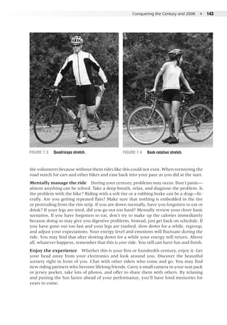 Conquering the Century and 200K  ●  143
the volunteers because without them rides like this could not exist. When reentering the
road watch for cars and other bikes and ease back into your pace as you did at the start.
Mentally manage the ride  During your century, problems may occur. Don’t panic—
almost anything can be solved. Take a deep breath, relax, and diagnose the problem. Is
the problem with the bike? Riding with a soft tire or a rubbing brake can be a drag—lit-
erally. Are you getting repeated flats? Make sure that nothing is embedded in the tire
or protruding from the rim strip. If you are down mentally, have you forgotten to eat or
drink? If your legs are tired, did you go out too hard? Mentally review your three basic
scenarios. If you have forgotten to eat, don’t try to make up the calories immediately
because doing so may give you digestive problems. Instead, just get back on schedule. If
you have gone out too fast and your legs are trashed, slow down for a while, regroup,
and adjust your expectations. Your energy level and emotions will fluctuate during the
ride. You may find that after slowing down for a while your energy will return. Above
all, whatever happens, remember that this is your ride. You still can have fun and finish.
Enjoy the experience  Whether this is your first or hundredth century, enjoy it. Get
your head away from your electronics and look around you. Discover the beautiful
scenery right in front of you. Chat with other riders who come and go. You may find
new riding partners who become lifelong friends. Carry a small camera in your seat pack
or jersey pocket, take lots of photos, and offer to share them with others. By relaxing
and putting the fun factor ahead of your performance, you’ll have fond memories for
years to come.
Figure 7.3	 Quadriceps stretch. Figure 7.4	 Back rotation stretch.
 