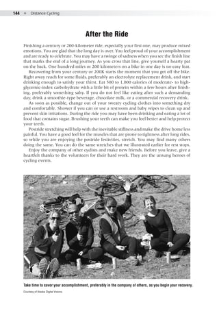 144  ●  Distance Cycling
After the Ride
Finishing a century or 200-kilometer ride, especially your first one, may produce mixed
emotions. You are glad that the long day is over. You feel proud of your accomplishment
and are ready to celebrate. You may have a twinge of sadness when you see the finish line
that marks the end of a long journey. As you cross that line, give yourself a hearty pat
on the back. One hundred miles or 200 kilometers on a bike in one day is no easy feat.
Recovering from your century or 200K starts the moment that you get off the bike.
Right away reach for some fluids, preferably an electrolyte replacement drink, and start
drinking enough to satisfy your thirst. Eat 500 to 1,000 calories of moderate- to high-
glycemic-index carbohydrate with a little bit of protein within a few hours after finish-
ing, preferably something salty. If you do not feel like eating after such a demanding
day, drink a smoothie-type beverage, chocolate milk, or a commercial recovery drink.
As soon as possible, change out of your sweaty cycling clothes into something dry
and comfortable. Shower if you can or use a restroom and baby wipes to clean up and
prevent skin irritations. During the ride you may have been drinking and eating a lot of
food that contains sugar. Brushing your teeth can make you feel better and help protect
your teeth.
Postride stretching will help with the inevitable stiffness and make the drive home less
painful. You have a good feel for the muscles that are prone to tightness after long rides,
so while you are enjoying the postride festivities, stretch. You may find many others
doing the same. You can do the same stretches that we illustrated earlier for rest stops.
Enjoy the company of other cyclists and make new friends. Before you leave, give a
heartfelt thanks to the volunteers for their hard work. They are the unsung heroes of
cycling events.
Take time to savor your accomplishment, preferably in the company of others, as you begin your recovery.
Courtesy of Alaska Digital Visions.
 