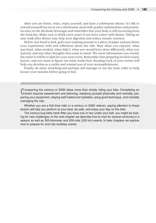 Conquering the Century and 200K  ●  145
After you are home, relax, enjoy yourself, and have a celebratory dinner. It’s OK to
reward yourself but try to eat a wholesome meal with quality carbohydrate and protein.
Go easy on the alcoholic beverages and remember that your body is still recovering from
the hard day. Make sure to drink extra water if you have a beer with dinner. Taking an
easy walk after dinner may help your digestion and reduce muscle soreness.
Before you head to bed, grab your training journal or a piece of paper and put down
your experiences with and reflections about the ride. Note what you enjoyed, what
was hard, what worked, what didn’t, what you would have done differently, what you
learned, and any other thoughts that come to mind. The more information you record,
the easier it will be to plan for your next event. Remember that preparing involves many
factors, and you want to figure out what works best. Keeping track of your events will
help you develop as a cyclist and remind you of your accomplishments.
Finally, do more stretching and perhaps self-massage or use the foam roller to help
loosen your muscles before going to bed.
Conquering the century or 200K takes more than simply riding your bike. Completing an
event requires assessment and planning, readying yourself physically and mentally, pre-
paring your equipment, staying well fueled and hydrated, using good technique, and mentally
managing the ride.
Whether you are a first time rider or a century or 200K veteran, paying attention to these
factors will help you perform at your best, be safe, and enjoy your day on the bike.
The century bug bites hard! After you have one or two under your belt, you might be look-
ing for new challenges. In the next chapter we describe how to train for several centuries in a
season as well as 300-kilometer and 200-mile (320 km) events. In later chapters we explore
how to prepare for and ride multiday events.
 