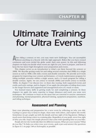   ◾  147
Chapter 8
Ultimate Training
for Ultra Events
After riding a century or two, you may want new challenges. You can accomplish
almost anything on a bicycle with the right approach. Riders like you have crossed
continents and even circled the globe under their own power. In this and following
chapters we help you decide what events are right for you, how to prepare, and how to
keep the fun factor high throughout your preparation and events.
This chapter serves as an introduction to what’s out there beyond the century or
200K. We describe getting ready for and riding several centuries and 200Ks in a single
season as well as 300K (186-mile) events and double centuries. We provide an 8-week
program for improving your century performance, a 4-week maintenance program for
riding multiple centuries within a single season, and a 12-week program for riding a
double century. Again, we use century to include 200Ks and double century to include
300Ks. In chapter 9 we discuss two- to three-day touring, both supported events and
credit-card style outings, and in chapter 10 we apply the principles of riding short tours
to the longer brevets and supported and unsupported tours of a week or more.
You learned many skills in getting ready for and completing a century. In these
chapters we apply the same expertise to longer distances and teach you some new
techniques. We continue to focus on the areas that are essential to success: assessment
and planning, mental preparation, physical training, equipment preparation, nutrition,
and riding technique.
Assessment and Planning
Start your planning and preparation for a new event by reflecting on why you ride.
Cycling is a great way to keep in shape, share time with others, and explore the world.
Sometimes we get caught up with the details and lose sight of the big picture. Riding is
much more than being a slave to a training plan. Regardless of your goals, never lose sight
of why you ride. Enjoy the simple pleasures that come with spending time on your bike.
People all over the world ride bikes for different reasons. What are your reasons? What
do you like? To help you select your next events, grab a pen and answer the questions
in figure 8.1 on page 148 as thoroughly as possible.
 