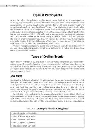 4  ●  Distance Cycling
Types of Participants
At the start of any long-distance cycling event you’re likely to see a broad spectrum
of the cycling community: spandex-clad riders tuning up their racing machines, more
casual cyclists on touring bicycles, kids on trailer bikes with their parents, couples on
tandems, and people on recumbent bikes. The racers are mixing their sports drinks while
the weekend warriors are loading up on coffee and donuts. People from all walks of life
and athletic backgrounds enjoy cycling events. Organized century and 200K rides often
feature shorter options (10-, 25-, 50-mile, metric century, and so on) to appeal to various
riders and to offer choices for the entire family. Experienced riders may race through
the century while others cycle at a leisurely pace or do a shorter ride. Then everyone
enjoys the postride festivities. Riding one of the shorter options is a useful introduction
to organized events and a step toward riding longer events.
Whether riding in an organized event, on a club ride, or alone, be an ambassador for
our sport. Do your best to promote the pleasure and benefits of cycling and demonstrate
courtesy to others on the road.
Types of Cycling Events
If you browse websites of cycling clubs or look at cycling magazines, you’ll find infor-
mation about thousands of cycling events throughout the world and rides that appeal
to cyclists of all levels. From charity rides to multiday tours, there are events to please
any cyclist who wants to get out and have fun on a bike. Here are some of the more
common types of rides.
Club Rides
Most cycling clubs host scheduled rides throughout the season. By participating in club
rides you can meet other riders, learn from them, test new gear, see different routes,
and explore your local area. Rides range from casual spins with stops at coffee shops
or art galleries to fast pace lines that rival team time trials. To help cyclists select rides,
many clubs offer ride categories based on planned speed and may also factor in terrain
(see table 1.2). As you enjoy club rides, you may also bond with others.
On club rides you can learn the dynamics and etiquette of group riding, which are
important skills. On these rides you can get accustomed to drafting other riders, dealing
with traffic, communicating with others, and developing other skills impossible to work
on while riding alone. You will need to be comfortable riding in a group to participate
Table 1.2  Example of Ride Categories
A rides:  20 mph (32 km/h) and above
B rides:  17–20 mph (27–32 km/h)
C rides:  15–17 mph (24–27 km/h)
D rides:  13–15 mph (21–24 km/h)
E rides:  below 13 mph (< 21 km/h)
 
