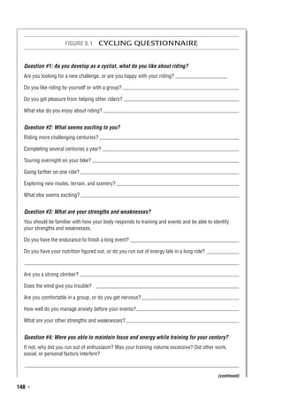 148  ◾
Figure 8.1  Cycling Questionnaire
Question #1: As you develop as a cyclist, what do you like about riding?
Are you looking for a new challenge, or are you happy with your riding?
Do you like riding by yourself or with a group?
Do you get pleasure from helping other riders?
What else do you enjoy about riding?
Question #2: What seems exciting to you?
Riding more challenging centuries?
Completing several centuries a year?
Touring overnight on your bike?
Going farther on one ride?
Exploring new routes, terrain, and scenery?
What else seems exciting?
Question #3: What are your strengths and weaknesses?
You should be familiar with how your body responds to training and events and be able to identify
your strengths and weaknesses.
Do you have the endurance to finish a long event?
Do you have your nutrition figured out, or do you run out of energy late in a long ride?
Are you a strong climber?
Does the wind give you trouble?
Are you comfortable in a group, or do you get nervous?
How well do you manage anxiety before your events?
What are your other strengths and weaknesses?
Question #4: Were you able to maintain focus and energy while training for your century?
If not, why did you run out of enthusiasm? Was your training volume excessive? Did other work,
social, or personal factors interfere?
(continued)
 