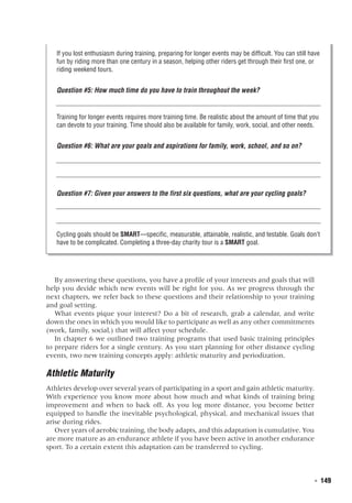   ◾  149
If you lost enthusiasm during training, preparing for longer events may be difficult. You can still have
fun by riding more than one century in a season, helping other riders get through their first one, or
riding weekend tours.
Question #5: How much time do you have to train throughout the week?
Training for longer events requires more training time. Be realistic about the amount of time that you
can devote to your training. Time should also be available for family, work, social, and other needs.
Question #6: What are your goals and aspirations for family, work, school, and so on?
Question #7: Given your answers to the first six questions, what are your cycling goals?
Cycling goals should be SMART—specific, measurable, attainable, realistic, and testable. Goals don’t
have to be complicated. Completing a three-day charity tour is a SMART goal.
By answering these questions, you have a profile of your interests and goals that will
help you decide which new events will be right for you. As we progress through the
next chapters, we refer back to these questions and their relationship to your training
and goal setting.
What events pique your interest? Do a bit of research, grab a calendar, and write
down the ones in which you would like to participate as well as any other commitments
(work, family, social,) that will affect your schedule.
In chapter 6 we outlined two training programs that used basic training principles
to prepare riders for a single century. As you start planning for other distance cycling
events, two new training concepts apply: athletic maturity and periodization.
Athletic Maturity
Athletes develop over several years of participating in a sport and gain athletic maturity.
With experience you know more about how much and what kinds of training bring
improvement and when to back off. As you log more distance, you become better
equipped to handle the inevitable psychological, physical, and mechanical issues that
arise during rides.
Over years of aerobic training, the body adapts, and this adaptation is cumulative. You
are more mature as an endurance athlete if you have been active in another endurance
sport. To a certain extent this adaptation can be transferred to cycling.
 