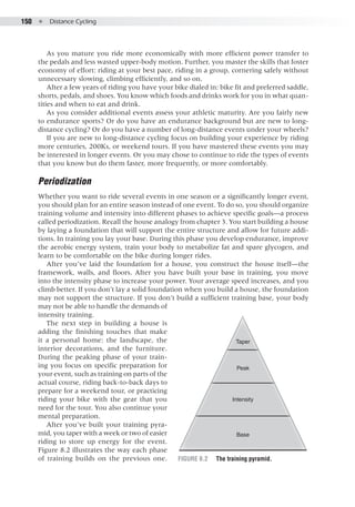 150  ●  Distance Cycling
As you mature you ride more economically with more efficient power transfer to
the pedals and less wasted upper-body motion. Further, you master the skills that foster
economy of effort: riding at your best pace, riding in a group, cornering safely without
unnecessary slowing, climbing efficiently, and so on.
After a few years of riding you have your bike dialed in: bike fit and preferred saddle,
shorts, pedals, and shoes. You know which foods and drinks work for you in what quan-
tities and when to eat and drink.
As you consider additional events assess your athletic maturity. Are you fairly new
to endurance sports? Or do you have an endurance background but are new to long-
distance cycling? Or do you have a number of long-distance events under your wheels?
If you are new to long-distance cycling focus on building your experience by riding
more centuries, 200Ks, or weekend tours. If you have mastered these events you may
be interested in longer events. Or you may chose to continue to ride the types of events
that you know but do them faster, more frequently, or more comfortably.
Periodization
Whether you want to ride several events in one season or a significantly longer event,
you should plan for an entire season instead of one event. To do so, you should organize
training volume and intensity into different phases to achieve specific goals—a process
called periodization. Recall the house analogy from chapter 3. You start building a house
by laying a foundation that will support the entire structure and allow for future addi-
tions. In training you lay your base. During this phase you develop endurance, improve
the aerobic energy system, train your body to metabolize fat and spare glycogen, and
learn to be comfortable on the bike during longer rides.
After you’ve laid the foundation for a house, you construct the house itself—the
framework, walls, and floors. After you have built your base in training, you move
into the intensity phase to increase your power. Your average speed increases, and you
climb better. If you don’t lay a solid foundation when you build a house, the foundation
may not support the structure. If you don’t build a sufficient training base, your body
may not be able to handle the demands of
intensity training.
The next step in building a house is
adding the finishing touches that make
it a personal home: the landscape, the
interior decorations, and the furniture.
During the peaking phase of your train-
ing you focus on specific preparation for
your event, such as training on parts of the
actual course, riding back-to-back days to
prepare for a weekend tour, or practicing
riding your bike with the gear that you
need for the tour. You also continue your
mental preparation.
After you’ve built your training pyra-
mid, you taper with a week or two of easier
riding to store up energy for the event.
Figure 8.2 illustrates the way each phase
of training builds on the previous one.
Taper
Peak
Intensity
Base
E5013/Hughes/397889/fig 8.02/kh/r2
Figure 8.2	 The training pyramid.
 