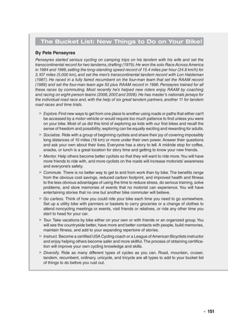   ◾  151
The Bucket List: New Things to Do on Your Bike!
By Pete Penseyres
Penseyres started serious cycling on camping trips on his tandem with his wife and set the
transcontinental record for two tandems,drafting (1979).He won the solo Race Across America
in 1984 and 1986,setting the long-standing speed record of 15.4 miles per hour (24.8 km/h) for
3,107 miles (5,000 km),and set the men’s transcontinental tandem record with Lon Haldeman
(1987). He raced in a fully faired recumbent on the four-man team that set the RAAM record
(1989) and set the four-man team age 50 plus RAAM record in 1996.Penseyres trained for all
these races by commuting. Most recently he’s helped new riders enjoy RAAM by coaching
and racing on eight-person teams (2006,2007,and 2008).He has master’s nationals jerseys for
the individual road race and,with the help of six great tandem partners,another 11 for tandem
road races and time trials.
▶▶ Explore.Find new ways to get from one place to another using roads or paths that either can’t
be accessed by a motor vehicle or would require too much patience to find unless you were
on your bike. Most of us did this kind of exploring as kids with our first bikes and recall the
sense of freedom and possibility; exploring can be equally exciting and rewarding for adults.
▶▶ Socialize. Ride with a group of beginning cyclists and share their joy of covering impossibly
long distances of 10 miles (16 km) or more under their own power. Answer their questions
and ask your own about their lives. Everyone has a story to tell. A midride stop for coffee,
snacks, or lunch is a great location for story time and getting to know your new friends.
▶▶ Mentor. Help others become better cyclists so that they will want to ride more.You will have
more friends to ride with, and more cyclists on the roads will increase motorists’ awareness
and everyone’s safety.
▶▶ Commute. There is no better way to get to and from work than by bike. The benefits range
from the obvious cost savings, reduced carbon footprint, and improved health and fitness
to the less obvious advantages of using the time to reduce stress, do serious training, solve
problems, and store memories of events that no motorist can experience. You will have
entertaining stories that no one but another bike commuter will believe.
▶▶ Go carless. Think of how you could ride your bike each time you need to go somewhere.
Set up a utility bike with panniers or baskets to carry groceries or a change of clothes to
attend noncycling meetings or events, visit friends or relatives, or ride any other time you
start to head for your car.
▶▶ Tour. Take vacations by bike either on your own or with friends or an organized group.You
will see the countryside better, have more and better contacts with people, build memories,
maintain fitness, and add to your expanding repertoire of stories.
▶▶ Instruct. Become a certified USA Cycling coach or a League ofAmerican Bicyclists instructor
and enjoy helping others become safer and more skillful.The process of obtaining certifica-
tion will improve your own cycling knowledge and skills.
▶▶ Diversify. Ride as many different types of cycles as you can. Road, mountain, cruiser,
tandem, recumbent, ordinary, unicycle, and tricycle are all types to add to your bucket list
of things to do before you rust out.
 