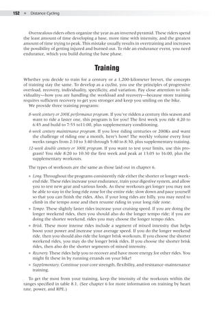 152  ●  Distance Cycling
Overzealous riders often organize the year as an inverted pyramid. These riders spend
the least amount of time developing a base, more time with intensity, and the greatest
amount of time trying to peak. This mistake usually results in overtraining and increases
the possibility of getting injured and burned out. To ride an endurance event, you need
endurance, which you build during the base phase.
Training
Whether you decide to train for a century or a 1,200-kilometer brevet, the concepts
of training stay the same. To develop as a cyclist, you use the principles of progressive
overload, recovery, individuality, specificity, and variation. Pay close attention to indi-
viduality—how you are handling the workload and recovery—because more training
requires sufficient recovery to get you stronger and keep you smiling on the bike.
We provide three training programs:
8-week century or 200K performance program. If you’ve ridden a century this season and
want to ride a faster one, this program is for you! The first week you ride 4:20 to
6:45 and build to 7:55 to11:00, plus supplementary conditioning.
4-week century maintenance program. If you love riding centuries or 200Ks and want
the challenge of riding one a month, here’s how! The weekly volume every four
weeks ranges from 2:10 to 3:40 through 5:40 to 8:30, plus supplementary training.
12-week double century or 300K program. If you want to test your limits, use this pro-
gram! You ride 8:20 to 10:30 the first week and peak at 13:05 to 16:00, plus the
supplementary workouts.
The types of workouts are the same as those laid out in chapter 6.
●● Long. Throughout the programs consistently ride either the shorter or longer week-
end ride. These rides increase your endurance, train your digestive system, and allow
you to test new gear and various foods. As these workouts get longer you may not
be able to stay in the long ride zone for the entire ride; slow down and pace yourself
so that you can finish the rides. Also, if your long rides are hilly, you may need to
climb in the tempo zone and then resume riding in your long ride zone.
●● Tempo. These slightly faster rides increase your cruising speed. If you are doing the
longer weekend rides, then you should also do the longer tempo ride; if you are
doing the shorter weekend, rides you may choose the longer tempo rides.
●● Brisk. These more intense rides include a segment of mixed intensity that helps
boost your power and increase your average speed. If you do the longer weekend
ride, then you should also ride the longer brisk workouts. If you choose the shorter
weekend rides, you may do the longer brisk rides. If you choose the shorter brisk
rides, then also do the shorter segments of mixed intensity.
●● Recovery. These rides help you to recover and have more energy for other rides. You
might fit these in by running errands on your bike!
●● Supplementary. Continue your core strength, flexibility, and resistance-maintenance
training.
To get the most from your training, keep the intensity of the workouts within the
ranges specified in table 8.1. (See chapter 6 for more information on training by heart
rate, power, and RPE.)
 