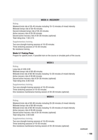   ◾  155
Week 4—Recovery
Riding
Weekend brisk ride of 30–45 minutes including 10–15 minutes of mixed intensity
Midweek tempo ride of 30–45 minutes
Second midweek tempo ride of 30–45 minutes
Active recovery ride of 20–30 minutes
Second active recovery ride of 20–30 minutes (optional)
Total riding time: 1:50–3:15
Supplementary training
Two core strength-training sessions of 10–20 minutes
Three stretching sessions of 10–20 minutes
No resistance training
Weeks 5-7 Peaking Phase
Prepare for specific event. If possible train on the course or simulate parts of the course.
Week 5
Riding
Long ride of 4:00–5:00
Midweek tempo ride of 60–90 minutes
Midweek brisk ride of 60–90 minutes including 15–20 minutes of mixed intensity
Active recovery ride of 40–60 minutes
Second active recovery ride of 20–30 minutes (optional)
Total riding time: 6:40–9:30
Supplementary training
Two core strength-training sessions of 10–20 minutes
Three stretching sessions of 10–20 minutes
One resistance-maintenance training session of 20–30 minutes (optional)
Week 6
Riding
Weekend brisk ride of 60–90 minutes including 20–30 minutes of mixed intensity
Midweek tempo ride of 60–90 minutes
Midweek brisk ride of 60–90 minutes including 15–20 minutes of mixed intensity
Active recovery ride of 40–60 minutes
Second active recovery ride of 20–30 minutes (optional)
Total riding time: 3:40–6:00
Supplementary training
Two core strength-training sessions of 10–20 minutes
Three stretching sessions of 10–20 minutes
One resistance-maintenance training session of 20–30 minutes (optional)
(continued)
 