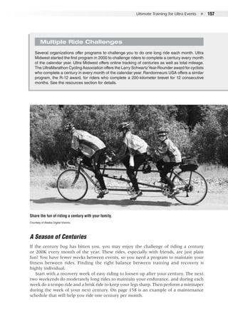 Ultimate Training for Ultra Events  ●  157
A Season of Centuries
If the century bug has bitten you, you may enjoy the challenge of riding a century
or 200K every month of the year. These rides, especially with friends, are just plain
fun! You have fewer weeks between events, so you need a program to maintain your
fitness between rides. Finding the right balance between training and recovery is
highly individual.
Start with a recovery week of easy riding to loosen up after your century. The next
two weekends do moderately long rides to maintain your endurance, and during each
week do a tempo ride and a brisk ride to keep your legs sharp. Then perform a minitaper
during the week of your next century. On page 158 is an example of a maintenance
schedule that will help you ride one century per month.
Multiple Ride Challenges
Several organizations offer programs to challenge you to do one long ride each month. Ultra
Midwest started the first program in 2000 to challenge riders to complete a century every month
of the calendar year. Ultra Midwest offers online tracking of centuries as well as total mileage.
The UltraMarathon Cycling Association offers the Larry SchwartzYear-Rounder award for cyclists
who complete a century in every month of the calendar year. Randonneurs USA offers a similar
program, the R-12 award, for riders who complete a 200-kilometer brevet for 12 consecutive
months. See the resources section for details.
Share the fun of riding a century with your family.
Courtesy of Alaska Digital Visions.
 