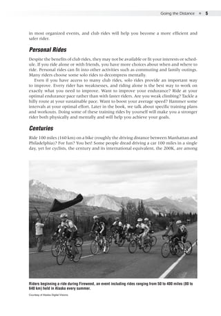 Going the Distance  ●  5
in most organized events, and club rides will help you become a more efficient and
safer rider.
Personal Rides
Despite the benefits of club rides, they may not be available or fit your interests or sched-
ule. If you ride alone or with friends, you have more choices about when and where to
ride. Personal rides can fit into other activities such as commuting and family outings.
Many riders choose some solo rides to decompress mentally.
Even if you have access to many club rides, solo rides provide an important way
to improve. Every rider has weaknesses, and riding alone is the best way to work on
exactly what you need to improve. Want to improve your endurance? Ride at your
optimal endurance pace rather than with faster riders. Are you weak climbing? Tackle a
hilly route at your sustainable pace. Want to boost your average speed? Hammer some
intervals at your optimal effort. Later in the book, we talk about specific training plans
and workouts. Doing some of these training rides by yourself will make you a stronger
rider both physically and mentally and will help you achieve your goals.
Centuries
Ride 100 miles (160 km) on a bike (roughly the driving distance between Manhattan and
Philadelphia)? For fun? You bet! Some people dread driving a car 100 miles in a single
day, yet for cyclists, the century and its international equivalent, the 200K, are among
Riders beginning a ride during Fireweed, an event including rides ranging from 50 to 400 miles (80 to
640 km) held in Alaska every summer.
Courtesy of Alaska Digital Visions.
 