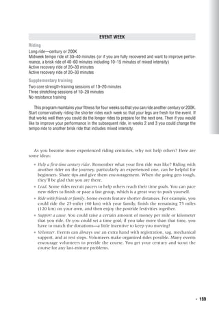   ◾  159
Event Week
Riding
Long ride—century or 200K
Midweek tempo ride of 30–40 minutes (or if you are fully recovered and want to improve perfor-
mance, a brisk ride of 40–60 minutes including 10–15 minutes of mixed intensity)
Active recovery ride of 20–30 minutes
Active recovery ride of 20–30 minutes
Supplementary training
Two core strength-training sessions of 10–20 minutes
Three stretching sessions of 10–20 minutes
No resistance training
This program maintains your fitness for four weeks so that you can ride another century or 200K.
Start conservatively riding the shorter rides each week so that your legs are fresh for the event. If
that works well then you could do the longer rides to prepare for the next one. Then if you would
like to improve your performance in the subsequent ride, in weeks 2 and 3 you could change the
tempo ride to another brisk ride that includes mixed intensity.
As you become more experienced riding centuries, why not help others? Here are
some ideas:
●● Help a first-time century rider. Remember what your first ride was like? Riding with
another rider on the journey, particularly an experienced one, can be helpful for
beginners. Share tips and give them encouragement. When the going gets tough,
they’ll be glad that you are there.
●● Lead. Some rides recruit pacers to help others reach their time goals. You can pace
new riders to finish or pace a fast group, which is a great way to push yourself.
●● Ride with friends or family. Some events feature shorter distances. For example, you
could ride the 25-miler (40 km) with your family, finish the remaining 75 miles
(120 km) on your own, and then enjoy the postride festivities together.
●● Support a cause. You could raise a certain amount of money per mile or kilometer
that you ride. Or you could set a time goal; if you take more than that time, you
have to match the donations—a little incentive to keep you moving!
●● Volunteer. Events can always use an extra hand with registration, sag, mechanical
support, and at rest stops. Volunteers make organized rides possible. Many events
encourage volunteers to preride the course. You get your century and scout the
course for any last-minute problems.
 