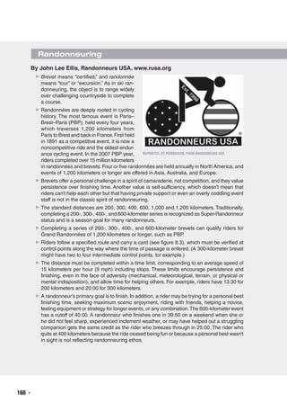 160  ◾
By John Lee Ellis, Randonneurs USA, www.rusa.org
▶▶ Brevet means “certified,” and randonnée
means “tour” or “excursion.” As in ski ran-
donneuring, the object is to range widely
over challenging countryside to complete
a course.
▶▶ Randonnées are deeply rooted in cycling
history. The most famous event is Paris–
Brest–Paris (PBP), held every four years,
which traverses 1,200 kilometers from
Paris to Brest and back in France.First held
in 1891 as a competitive event, it is now a
noncompetitive ride and the oldest endur-
ance cycling event. In the 2007 PBP year,
riders completed over 15 million kilometers
in randonnées and brevets.Four or five randonnées are held annually in North America, and
events of 1,200 kilometers or longer are offered in Asia, Australia, and Europe.
▶▶ Brevets offer a personal challenge in a spirit of camaraderie, not competition, and they value
persistence over finishing time. Another value is self-sufficiency, which doesn’t mean that
riders can’t help each other but that having private support or even an overly coddling event
staff is not in the classic spirit of randonneuring.
▶▶ The standard distances are 200, 300, 400, 600, 1,000 and 1,200 kilometers. Traditionally,
completing a 200-, 300-, 400-, and 600-kilometer series is recognized as Super-Randonneur
status and is a season goal for many randonneurs.
▶▶ Completing a series of 200-, 300-, 400-, and 600-kilometer brevets can qualify riders for
Grand Randonnées of 1,200 kilometers or longer, such as PBP.
▶▶ Riders follow a specified route and carry a card (see figure 8.3), which must be verified at
control points along the way where the time of passage is entered. (A 300-kilometer brevet
might have two to four intermediate control points, for example.)
▶▶ The distance must be completed within a time limit, corresponding to an average speed of
15 kilometers per hour (9 mph) including stops. These limits encourage persistence and
finishing, even in the face of adversity (mechanical, meteorological, terrain, or physical or
mental indisposition), and allow time for helping others. For example, riders have 13:30 for
200 kilometers and 20:00 for 300 kilometers.
▶▶ A randonneur’s primary goal is to finish. In addition, a rider may be trying for a personal best
finishing time, seeking maximum scenic enjoyment, riding with friends, helping a novice,
testing equipment or strategy for longer events, or any combination.The 600-kilometer event
has a cutoff of 40:00. A randonneur who finishes one in 39:50 on a weekend when she or
he did not feel sharp, experienced inclement weather, or may have helped out a struggling
companion gets the same credit as the rider who breezes through in 25:00. The rider who
quits at 400 kilometers because the ride ceased being fun or because a personal best wasn’t
in sight is not reflecting randonneuring ethos.
Randonneuring
Reprinted, by permission, from Randonneurs USA.
 