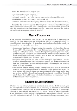 Ultimate Training for Ultra Events  ●  167
Notice that throughout the program you
●● gradually build up your long rides,
●● schedule long rides every other week to prevent overtraining and burnout,
●● incorporate recovery weeks every fourth week, and
●● alternate weeks that include very long rides with weeks that have more intensity.
Remember that everyone responds differently to the demands of life and training, so
adjust the schedule to meet your needs. At this point in your development, you should
have a good idea of what works and what doesn’t. Just make sure that you are still
having fun and looking forward to the next ride.
Mental Preparation
While preparing for and riding your first century, you learned that all does not go as
planned! The more rides you do and the longer the rides are, the more important the
mental factors become. You have developed a repertoire of mental skills; keep applying
those skills as you prepare for new rides:
●● Relaxation and visualization techniques. Practice the relaxation techniques from chapter
7 (pages 135–136). As you develop your techniques, you mentally go at will to your
image of a calm place. When a problem develops while preparing for your event,
go briefly to your calm place. You’ll be in a better frame of mind to assess what’s
really gone wrong and what you can do about it. Also, practice the visualization
techniques to rehearse for a successful event.
●● Ride plans. Develop several ride plans for your event: your expected ride, a not-so-
good day, and an awesome event. For double centuries and 300Ks consider what a
slow ride might mean in terms of clothing and lights. Then during the ride mentally
adjust to the circumstances.
●● Solve problems. As your training rides get longer you are more likely to encounter a
problem. With a bit of ingenuity you can overcome almost any difficulty. Practicing
your problem-solving skills during your training rides will help prepare you for your
event. Dead legs? Slow down for an hour and eat and drink. Several flats? Stop and
check the tire thoroughly for the culprit. Sore butt? Stand up for a minute every 5
to 10 minutes to relieve the pressure.
Equipment Considerations
Whether you are riding two or more centuries in a season or a double century, you
are putting more distance on the bike and on your body, so the effects of any bike or
clothing problems are exacerbated. More distance means more wear on all your equip-
ment—your bike, clothing, and accessories. In chapter 5 we talked about performance
versus reliability in equipment choices. As the distances become longer, reliability starts to
outweigh performance, especially if you don’t have mechanical support during the event.
 