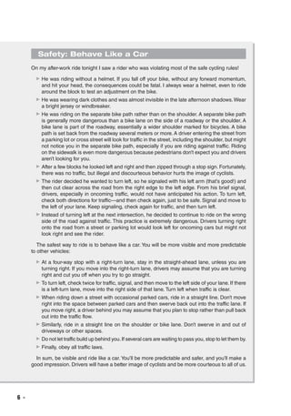 6  ◾
Safety: Behave Like a Car
On my after-work ride tonight I saw a rider who was violating most of the safe cycling rules!
▶▶ He was riding without a helmet. If you fall off your bike, without any forward momentum,
and hit your head, the consequences could be fatal. I always wear a helmet, even to ride
around the block to test an adjustment on the bike.
▶▶ He was wearing dark clothes and was almost invisible in the late afternoon shadows.Wear
a bright jersey or windbreaker.
▶▶ He was riding on the separate bike path rather than on the shoulder. A separate bike path
is generally more dangerous than a bike lane on the side of a roadway or the shoulder. A
bike lane is part of the roadway, essentially a wider shoulder marked for bicycles. A bike
path is set back from the roadway several meters or more.A driver entering the street from
a parking lot or cross street will look for traffic in the street, including the shoulder, but might
not notice you in the separate bike path, especially if you are riding against traffic. Riding
on the sidewalk is even more dangerous because pedestrians don’t expect you and drivers
aren’t looking for you.
▶▶ After a few blocks he looked left and right and then zipped through a stop sign. Fortunately,
there was no traffic, but illegal and discourteous behavior hurts the image of cyclists.
▶▶ The rider decided he wanted to turn left, so he signaled with his left arm (that’s good!) and
then cut clear across the road from the right edge to the left edge. From his brief signal,
drivers, especially in oncoming traffic, would not have anticipated his action. To turn left,
check both directions for traffic—and then check again, just to be safe. Signal and move to
the left of your lane. Keep signaling, check again for traffic, and then turn left.
▶▶ Instead of turning left at the next intersection, he decided to continue to ride on the wrong
side of the road against traffic. This practice is extremely dangerous. Drivers turning right
onto the road from a street or parking lot would look left for oncoming cars but might not
look right and see the rider.
The safest way to ride is to behave like a car. You will be more visible and more predictable
to other vehicles:
▶▶ At a four-way stop with a right-turn lane, stay in the straight-ahead lane, unless you are
turning right. If you move into the right-turn lane, drivers may assume that you are turning
right and cut you off when you try to go straight.
▶▶ To turn left, check twice for traffic, signal, and then move to the left side of your lane. If there
is a left-turn lane, move into the right side of that lane. Turn left when traffic is clear.
▶▶ When riding down a street with occasional parked cars, ride in a straight line. Don’t move
right into the space between parked cars and then swerve back out into the traffic lane. If
you move right, a driver behind you may assume that you plan to stop rather than pull back
out into the traffic flow.
▶▶ Similarly, ride in a straight line on the shoulder or bike lane. Don’t swerve in and out of
driveways or other spaces.
▶▶ Do not let traffic build up behind you.If several cars are waiting to pass you, stop to let them by.
▶▶ Finally, obey all traffic laws.
In sum, be visible and ride like a car.You’ll be more predictable and safer, and you’ll make a
good impression. Drivers will have a better image of cyclists and be more courteous to all of us.
 