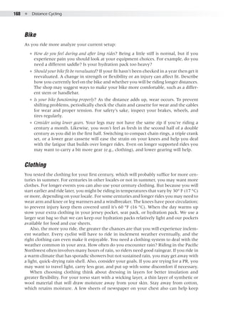 168  ●  Distance Cycling
Bike
As you ride more analyze your current setup:
●● How do you feel during and after long rides? Being a little stiff is normal, but if you
experience pain you should look at your equipment choices. For example, do you
need a different saddle? Is your hydration pack too heavy?
●● Should your bike fit be reevaluated? If your fit hasn’t been checked in a year then get it
reevaluated. A change in strength or flexibility or an injury can affect fit. Describe
how you currently feel on the bike and whether you will be riding longer distances.
The shop may suggest ways to make your bike more comfortable, such as a differ-
ent stem or handlebar.
●● Is your bike functioning properly? As the distance adds up, wear occurs. To prevent
shifting problems, periodically check the chain and cassette for wear and the cables
for wear and proper tension. For safety’s sake, inspect your brakes, wheels, and
tires regularly.
●● Consider using lower gears. Your legs may not have the same zip if you’re riding a
century a month. Likewise, you won’t feel as fresh in the second half of a double
century as you did in the first half. Switching to compact chain rings, a triple crank
set, or a lower gear cassette will ease the strain on your knees and help you deal
with the fatigue that builds over longer rides. Even on longer supported rides you
may want to carry a bit more gear (e.g., clothing), and lower gearing will help.
Clothing
You tested the clothing for your first century, which will probably suffice for more cen-
turies in summer. For centuries in other locales or not in summer, you may want more
clothes. For longer events you can also use your century clothing. But because you will
start earlier and ride later, you might be riding in temperatures that vary by 30° F (17 °C)
or more, depending on your locale. For some centuries and longer rides you may need to
wear arm and knee or leg warmers and a windbreaker. The knees have poor circulation;
to prevent injury keep them covered until it’s 60 °F (16 °C). When the day warms up
stow your extra clothing in your jersey pocket, seat pack, or hydration pack. We use a
larger seat bag so that we can keep our hydration packs relatively light and our pockets
available for food and cue sheets.
Also, the more you ride, the greater the chances are that you will experience inclem-
ent weather. Every cyclist will have to ride in inclement weather eventually, and the
right clothing can even make it enjoyable. You need a clothing system to deal with the
weather common in your area. How often do you encounter rain? Riding in the Pacific
Northwest often involves many hours of rain, so riders need good raingear. If you ride in
a warm climate that has sporadic showers but not sustained rain, you may get away with
a light, quick-drying rain shell. Also, consider your goals. If you are trying for a PR, you
may want to travel light, carry less gear, and put up with some discomfort if necessary.
When choosing clothing think about dressing in layers for better insulation and
greater flexibility. For your torso start with a wicking layer, a thin layer of synthetic or
wool material that will draw moisture away from your skin. Stay away from cotton,
which retains moisture. A few sheets of newspaper on your chest also can help keep
 