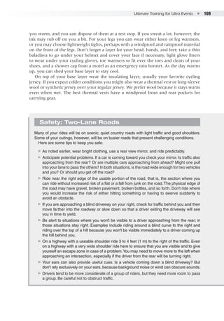 Ultimate Training for Ultra Events  ●  169
you warm, and you can dispose of them at a rest stop. If you sweat a lot, however, the
ink may rub off on you a bit. For your legs you can wear either knee or leg warmers,
or you may choose lightweight tights, perhaps with a windproof and rainproof material
on the front of the legs. Don’t forget a layer for your head, hands, and feet; take a thin
balaclava to go under your helmet and cover your face if necessary, light glove liners
to wear under your cycling gloves, toe warmers to fit over the toes and cleats of your
shoes, and a shower cap from a motel as an emergency rain bonnet. As the day warms
up, you can shed your base layer to stay cool.
On top of your base layer wear the insulating layer, usually your favorite cycling
jersey. If you expect colder conditions you might also wear a thermal vest or long-sleeve
wool or synthetic jersey over your regular jersey. We prefer wool because it stays warm
even when wet. The best thermal vests have a windproof front and rear pockets for
carrying gear.
Safety: Two-Lane Roads
Many of your rides will be on scenic, quiet country roads with light traffic and good shoulders.
Some of your outings, however, will be on busier roads that present challenging conditions.
Here are some tips to keep you safe:
▶▶ As noted earlier, wear bright clothing, use a rear view mirror, and ride predictably.
▶▶ Anticipate potential problems. If a car is coming toward you check your mirror. Is traffic also
approaching from the rear? Or are multiple cars approaching from ahead? Might one pull
into your lane to pass the others? In both situations, is the road wide enough for two vehicles
and you? Or should you get off the road?
▶▶ Ride near the right edge of the usable portion of the road, that is, the section where you
can ride without increased risk of a flat or a fall from junk on the road.The physical edge of
the road may have gravel, broken pavement, broken bottles, and so forth. Don’t ride where
you would increase the risk of either hitting something or having to swerve suddenly to
avoid an obstacle.
▶▶ If you are approaching a blind driveway on your right, check for traffic behind you and then
move farther into the roadway or slow down so that a driver exiting the driveway will see
you in time to yield.
▶▶ Be alert to situations where you won’t be visible to a driver approaching from the rear; in
those situations stay right. Examples include riding around a blind curve to the right and
riding over the top of a hill because you won’t be visible immediately to a driver coming up
the hill behind you.
▶▶ On a highway with a useable shoulder ride 3 to 4 feet (1 m) to the right of the traffic. Even
on a highway with a very wide shoulder ride here to ensure that you are visible and to give
yourself an escape zone in case of a problem.You may need to move more to the left when
approaching an intersection, especially if the driver from the rear will be turning right.
▶▶ Your ears can also provide useful cues. Is a vehicle coming down a blind driveway? But
don’t rely exclusively on your ears, because background noise or wind can obscure sounds.
▶▶ Drivers tend to be more considerate of a group of riders, but they need more room to pass
a group. Be careful not to obstruct traffic.
 