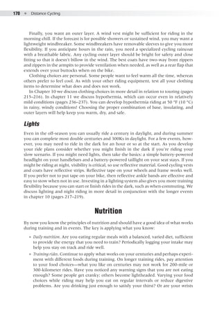 170  ●  Distance Cycling
Finally, you want an outer layer. A wind vest might be sufficient for riding in the
morning chill. If the forecast is for possible showers or sustained wind, you may want a
lightweight windbreaker. Some windbreakers have removable sleeves to give you more
flexibility. If you anticipate hours in the rain, you need a specialized cycling raincoat
with a breathable fabric. Any cycling outer layer should be bright for safety and close
fitting so that it doesn’t billow in the wind. The best coats have two-way front zippers
and zippers in the armpits to provide ventilation when needed, as well as a rear flap that
extends over your buttocks when on the bike.
Clothing choices are personal. Some people want to feel warm all the time, whereas
others prefer to feel cool. As with your other riding equipment, test all your clothing
items to determine what does and does not work.
In Chapter 10 we discuss clothing choices in more detail in relation to touring (pages
215–216). In chapter 11 we discuss hypothermia, which can occur even in relatively
mild conditions (pages 236–237). You can develop hypothermia riding at 50 °F (10 °C)
in rainy, windy conditions! Choosing the proper combination of base, insulating, and
outer layers will help keep you warm, dry, and safe.
Lights
Even in the off-season you can usually ride a century in daylight, and during summer
you can complete most double centuries and 300Ks in daylight. For a few events, how-
ever, you may need to ride in the dark for an hour or so at the start. As you develop
your ride plans consider whether you might finish in the dark if you’re riding your
slow scenario. If you might need lights, then take the basics: a simple battery-powered
headlight on your handlebars and a battery-powered taillight on your seat stays. If you
might be riding at night, visibility is critical, so use reflective material. Good cycling vests
and coats have reflective strips. Reflective tape on your wheels and frame works well.
If you prefer not to put tape on your bike, then reflective ankle bands are effective and
easy to stow when not in use. Investing in a lighting system also gives you more training
flexibility because you can start or finish rides in the dark, such as when commuting. We
discuss lighting and night riding in more detail in conjunction with the longer events
in chapter 10 (pages 217–219).
Nutrition
By now you know the principles of nutrition and should have a good idea of what works
during training and in events. The key is applying what you know:
●● Daily nutrition. Are you eating regular meals with a balanced, varied diet, sufficient
to provide the energy that you need to train? Periodically logging your intake may
help you stay on track and ride well.
●● Training rides. Continue to apply what works on your centuries and perhaps experi-
ment with different foods during training. On longer training rides, pay attention
to your food choices—what you like on centuries may not work for 200-mile or
300-kilometer rides. Have you noticed any warning signs that you are not eating
enough? Some people get cranky; others become lightheaded. Varying your food
choices while riding may help you eat on regular intervals or reduce digestive
problems. Are you drinking just enough to satisfy your thirst? Or are your wrists
 