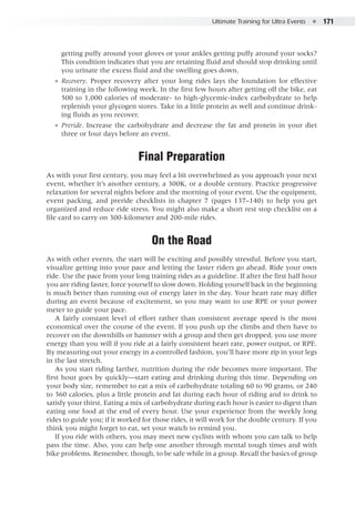 Ultimate Training for Ultra Events  ●  171
getting puffy around your gloves or your ankles getting puffy around your socks?
This condition indicates that you are retaining fluid and should stop drinking until
you urinate the excess fluid and the swelling goes down.
●● Recovery. Proper recovery after your long rides lays the foundation for effective
training in the following week. In the first few hours after getting off the bike, eat
500 to 1,000 calories of moderate- to high-glycemic-index carbohydrate to help
replenish your glycogen stores. Take in a little protein as well and continue drink-
ing fluids as you recover.
●● Preride. Increase the carbohydrate and decrease the fat and protein in your diet
three or four days before an event.
Final Preparation
As with your first century, you may feel a bit overwhelmed as you approach your next
event, whether it’s another century, a 300K, or a double century. Practice progressive
relaxation for several nights before and the morning of your event. Use the equipment,
event packing, and preride checklists in chapter 7 (pages 137–140) to help you get
organized and reduce ride stress. You might also make a short rest stop checklist on a
file card to carry on 300-kilometer and 200-mile rides.
On the Road
As with other events, the start will be exciting and possibly stressful. Before you start,
visualize getting into your pace and letting the faster riders go ahead. Ride your own
ride. Use the pace from your long training rides as a guideline. If after the first half hour
you are riding faster, force yourself to slow down. Holding yourself back in the beginning
is much better than running out of energy later in the day. Your heart rate may differ
during an event because of excitement, so you may want to use RPE or your power
meter to guide your pace.
A fairly constant level of effort rather than consistent average speed is the most
economical over the course of the event. If you push up the climbs and then have to
recover on the downhills or hammer with a group and then get dropped, you use more
energy than you will if you ride at a fairly consistent heart rate, power output, or RPE.
By measuring out your energy in a controlled fashion, you’ll have more zip in your legs
in the last stretch.
As you start riding farther, nutrition during the ride becomes more important. The
first hour goes by quickly—start eating and drinking during this time. Depending on
your body size, remember to eat a mix of carbohydrate totaling 60 to 90 grams, or 240
to 360 calories, plus a little protein and fat during each hour of riding and to drink to
satisfy your thirst. Eating a mix of carbohydrate during each hour is easier to digest than
eating one food at the end of every hour. Use your experience from the weekly long
rides to guide you; if it worked for those rides, it will work for the double century. If you
think you might forget to eat, set your watch to remind you.
If you ride with others, you may meet new cyclists with whom you can talk to help
pass the time. Also, you can help one another through mental tough times and with
bike problems. Remember, though, to be safe while in a group. Recall the basics of group
 