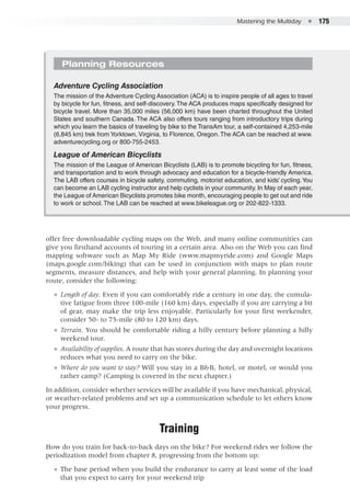 Mastering the Multiday  ●  175
offer free downloadable cycling maps on the Web, and many online communities can
give you firsthand accounts of touring in a certain area. Also on the Web you can find
mapping software such as Map My Ride (www.mapmyride.com) and Google Maps
(maps.google.com/biking) that can be used in conjunction with maps to plan route
segments, measure distances, and help with your general planning. In planning your
route, consider the following:
●● Length of day. Even if you can comfortably ride a century in one day, the cumula-
tive fatigue from three 100-mile (160 km) days, especially if you are carrying a bit
of gear, may make the trip less enjoyable. Particularly for your first weekender,
consider 50- to 75-mile (80 to 120 km) days.
●● Terrain. You should be comfortable riding a hilly century before planning a hilly
weekend tour.
●● Availability of supplies. A route that has stores during the day and overnight locations
reduces what you need to carry on the bike.
●● Where do you want to stay? Will you stay in a B&B, hotel, or motel, or would you
rather camp? (Camping is covered in the next chapter.)
In addition, consider whether services will be available if you have mechanical, physical,
or weather-related problems and set up a communication schedule to let others know
your progress.
Training
How do you train for back-to-back days on the bike? For weekend rides we follow the
periodization model from chapter 8, progressing from the bottom up:
●● The base period when you build the endurance to carry at least some of the load
that you expect to carry for your weekend trip
Planning Resources
Adventure Cycling Association
The mission of the Adventure Cycling Association (ACA) is to inspire people of all ages to travel
by bicycle for fun, fitness, and self-discovery.The ACA produces maps specifically designed for
bicycle travel. More than 35,000 miles (56,000 km) have been charted throughout the United
States and southern Canada. The ACA also offers tours ranging from introductory trips during
which you learn the basics of traveling by bike to the TransAm tour, a self-contained 4,253-mile
(6,845 km) trek from Yorktown, Virginia, to Florence, Oregon. The ACA can be reached at www.
adventurecycling.org or 800-755-2453.
League of American Bicyclists
The mission of the League of American Bicyclists (LAB) is to promote bicycling for fun, fitness,
and transportation and to work through advocacy and education for a bicycle-friendly America.
The LAB offers courses in bicycle safety, commuting, motorist education, and kids’ cycling.You
can become an LAB cycling instructor and help cyclists in your community. In May of each year,
the League of American Bicyclists promotes bike month, encouraging people to get out and ride
to work or school. The LAB can be reached at www.bikeleague.org or 202-822-1333.
 