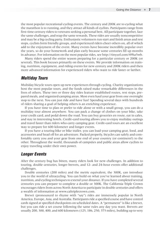 Going the Distance  ●  7
the most popular recreational cycling events. The century and 200K are to cycling what
the marathon is to running, and they attract all kinds of cyclists. Participants range from
first-time century riders to veterans seeking a personal best. All participate together, face
the same challenges, and reap the same rewards. These rides are usually noncompetitive
and may be a big cycling party. Enthusiastic volunteers run start and finish areas and rest
stops, cyclists form friendly groups, and experienced riders cheer others on, all of which
add to the enjoyment of the event. Many events have become incredibly popular over
the years, so do your homework and plan early because some centuries fill up months
in advance. For information on the most popular rides, see http://tinyurl.com/49ha5wb.
Many riders spend the entire season preparing for a particular century or 200K (or
several). This book focuses primarily on these events. We provide information on train-
ing, nutrition, equipment, and riding events for new century and 200K riders and then
more advanced information for experienced riders who want to ride faster or farther.
Multiday Tours
Multiday bicycle tours open up new experiences through cycling. Charity organizations
host the most popular tours, and the funds raised make remarkable differences in the
lives of others. These two or three day rides feature established routes, rest stops, pre-
pared meals, and organized camping areas. Most even haul your gear from one overnight
stop to the next. You can just ride and have fun! Spending several days with hundreds
of riders sharing a goal of helping others is an enriching experience.
If you have time to plan or prefer to ride alone or with a small group, you can do a
multiday tour almost anywhere. You can pack a change of clothes on your bike, take
your credit card, and pedal down the road. You can buy groceries en route, eat in cafes,
and stay in interesting hotels. Credit-card touring allows you to enjoy multiday outings
and travel faster than riders who carry camping gear. Credit-card tours are an excellent
way to prepare for 600-kilometer and longer events.
If you have a touring bike or bike trailer, you can load your camping gear, food, and
accessories and head off for an adventure. Packed properly, bicycles can safely and com-
fortably carry you and your gear from one end of your country (or continent!) to the
other. Throughout the world, thousands of campsites and public areas allow cyclists to
enjoy traveling under their own power.
Longer Events
After the century bug has bitten, many riders look for new challenges. In addition to
touring, double centuries, longer brevets, and 12- and 24-hour events offer additional
challenges.
Double centuries (200 miles) and the metric equivalent, the 300K, can introduce
you to the world of ultracycling. You can build on what you’ve learned about training,
nutrition, and cycling techniques to extend your distance. If you have completed several
centuries you can prepare to complete a double or 300K. The California Triple Crown
encourages riders from across North America to participate in double centuries and offers
a wealth of information at www.caltriplecrown.com.
Brevet (pronounced to rhyme with “say”) rides are immensely popular in North
America, Europe, Asia, and Australia. Participants ride a specified course and have control
cards signed at specified checkpoints on scheduled dates. A “permanent” is like a brevet,
but you can ride a set course following the same rules any day you want. Brevets are
usually 200, 300, 400, and 600 kilometers (125, 186, 250, 375 miles), building up to very
 