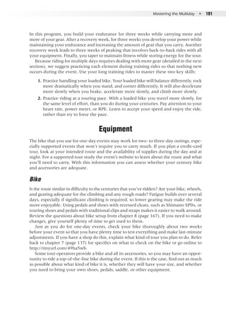 Mastering the Multiday  ●  181
In this program, you build your endurance for three weeks while carrying more and
more of your gear. After a recovery week, for three weeks you develop your power while
maintaining your endurance and increasing the amount of gear that you carry. Another
recovery week leads to three weeks of peaking that involves back-to-back rides with all
your equipment. Finally, you taper to maintain fitness while storing energy for the tour.
Because riding for multiple days requires dealing with more gear (detailed in the next
section), we suggest practicing each element during training rides so that nothing new
occurs during the event. Use your long training rides to master these two key skills:
	 1. 	Practice handling your loaded bike. Your loaded bike will balance differently, rock
more dramatically when you stand, and corner differently. It will also decelerate
more slowly when you brake, accelerate more slowly, and climb more slowly.
	 2. 	Practice riding at a touring pace. With a loaded bike you travel more slowly, for
the same level of effort, than you do during your centuries. Pay attention to your
heart rate, power meter, or RPE. Learn to accept your speed and enjoy the ride,
rather than try to force the pace.
Equipment
The bike that you use for one-day events may work for two- to three-day outings, espe-
cially supported events that won’t require you to carry much. If you plan a credit-card
tour, look at your intended route and the availability of supplies during the day and at
night. For a supported tour study the event’s website to learn about the route and what
you’ll need to carry. With this information you can assess whether your century bike
and accessories are adequate.
Bike
Is the route similar in difficulty to the centuries that you’ve ridden? Are your bike, wheels,
and gearing adequate for the climbing and any rough roads? Fatigue builds over several
days, especially if significant climbing is required, so lower gearing may make the ride
more enjoyable. Using pedals and shoes with recessed cleats, such as Shimano SPDs, or
touring shoes and pedals with traditional clips and straps makes it easier to walk around.
Review the questions about bike setup from chapter 8 (page 167). If you need to make
changes, give yourself plenty of time to get used to them.
Just as you do for one-day events, check your bike thoroughly about two weeks
before your event so that you have plenty time to test everything and make last-minute
adjustments. If you have a shop do this, explain what kind of tour you plan to do. Refer
back to chapter 7 (page 137) for specifics on what to check on the bike or go online to
http://tinyurl.com/49ha5wb.
Some tour operators provide a bike and all its accessories, so you may have an oppor-
tunity to ride a top-of-the-line bike during the event. If this is the case, find out as much
as possible about what kind of bike it is, whether they will have your size, and whether
you need to bring your own shoes, pedals, saddle, or other equipment.
 
