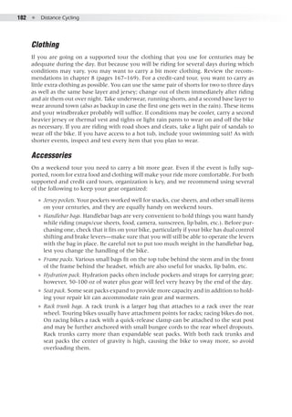 182  ●  Distance Cycling
Clothing
If you are going on a supported tour the clothing that you use for centuries may be
adequate during the day. But because you will be riding for several days during which
conditions may vary, you may want to carry a bit more clothing. Review the recom-
mendations in chapter 8 (pages 167–169). For a credit-card tour, you want to carry as
little extra clothing as possible. You can use the same pair of shorts for two to three days
as well as the same base layer and jersey; change out of them immediately after riding
and air them out over night. Take underwear, running shorts, and a second base layer to
wear around town (also as backup in case the first one gets wet in the rain). These items
and your windbreaker probably will suffice. If conditions may be cooler, carry a second
heavier jersey or thermal vest and tights or light rain pants to wear on and off the bike
as necessary. If you are riding with road shoes and cleats, take a light pair of sandals to
wear off the bike. If you have access to a hot tub, include your swimming suit! As with
shorter events, inspect and test every item that you plan to wear.
Accessories
On a weekend tour you need to carry a bit more gear. Even if the event is fully sup-
ported, room for extra food and clothing will make your ride more comfortable. For both
supported and credit card tours, organization is key, and we recommend using several
of the following to keep your gear organized:
●● Jersey pockets. Your pockets worked well for snacks, cue sheets, and other small items
on your centuries, and they are equally handy on weekend tours.
●● Handlebar bags. Handlebar bags are very convenient to hold things you want handy
while riding (maps/cue sheets, food, camera, sunscreen, lip balm, etc.). Before pur-
chasing one, check that it fits on your bike, particularly if your bike has dual control
shifting and brake levers—make sure that you will still be able to operate the levers
with the bag in place. Be careful not to put too much weight in the handlebar bag,
lest you change the handling of the bike.
●● Frame packs. Various small bags fit on the top tube behind the stem and in the front
of the frame behind the headset, which are also useful for snacks, lip balm, etc.
●● Hydration pack. Hydration packs often include pockets and straps for carrying gear;
however, 50-100 oz of water plus gear will feel very heavy by the end of the day.
●● Seat pack. Some seat packs expand to provide more capacity and in addition to hold-
ing your repair kit can accommodate rain gear and warmers.
●● Rack trunk bags. A rack trunk is a larger bag that attaches to a rack over the rear
wheel. Touring bikes usually have attachment points for racks; racing bikes do not.
On racing bikes a rack with a quick-release clamp can be attached to the seat post
and may be further anchored with small bungee cords to the rear wheel dropouts.
Rack trunks carry more than expandable seat packs. With both rack trunks and
seat packs the center of gravity is high, causing the bike to sway more, so avoid
overloading them.
 