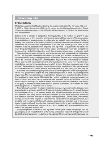   ◾  183
Balancing Life
By Dan McGehee
McGehee holds the UltraMarathon Cycling Association road record for 100 miles (160 km)—
3:56:03,or 25.42 miles per hour (40.91 km/h).He has won the Cochise County Cycling Classic
10 times and holds the record for the 252-mile (406 km) course—10:26.He is the father of three
and an optometrist.
Balance in life is a matter of perspective. If riding your bike is the number one priority in your
life, then you have to fit in your other activities and responsibilities around it. This circumstance
is applicable to only a select number of cyclists, who are probably getting paid to ride. But for us
working stiffs, the issue is not allowing the bike (in my case known as the mistress) to displace
or eliminate the more important responsibilities in our lives.That sounds good on paper, but the
lines blur in real life, especially when preparing for a big event. The question for me is this: How
many things can I add to my life before cycling creates an imbalance? I want to be competitive in
the events that I do, but I do not want my family life or professional aspirations to suffer as a result.
Assuming that you are an avid cyclist, your family and your work associates know that you love
to ride.They may even show significant interest in your bike, your apparel, the event that you just
did, or the distance that you are logging.Do not assume that they care about your cycling as much
as you do—chances are they don’t. Don’t forget that they have their own interests and hobbies.
This is also true with training partners and other cyclists whom you know. They have their own
goals. But do you ride to impress others or to satisfy an inner drive that makes you want to test
yourself? By developing a balanced perspective about why you train and ride, and by hearing
about the experiences of others, you may learn how better to fit your cycling into your daily life.
A relatively structured training program is critical to achieving balance. Look at your year as a
whole, your goals both on and off the bike, and the major events in which you want to perform
at your best. The more activities and responsibilities that you have away from the bike, the less
time you have for major events. All the secondary cycling events are a bonus, and you can use
them to train (or skip one or two) to stay on track for your peak performances. I have found that
record attempts are easy to do, while races with set dates and times are inflexible.A race director
is not going to reschedule because my son has a tennis tournament, I’m on call for the office,
or my daughter has to be carted back to college.
Training through secondary events on my calendar increases my mental resolve, because I have
to work harder to achieve a solid finish. These events test my ability when I’m already fatigued
from the heavy training in the previous weeks. After filling in the calendar with the critical days
and events for your family life and office responsibilities, you can figure when other events can
fit in and count backward from there to plot your training schedule. Over the years, I have experi-
mented and modified my program to help determine how best to reach peak performance, but I
am still a work in progress. Working with a cycling coach can add an instant level of experience
to your program. Although even the best coach will need months to gain a solid understanding
of your abilities, weaknesses, motivations, and so on, working with a professional eliminates
much of the long-term trial and error.
But don’t forget that at the end of your big event, season, year, career, and perhaps your life,
you are going to ask yourself whether all the training and sacrifice was worth it.I hope that you will
be able to answer a profound yes, but not at the expense of the more important things in your life.
 