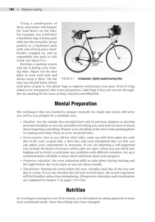 184  ●  Distance Cycling
Using a combination of
these accessories will balance
the load better on the bike.
For example, you could have
a handlebar bag or frame pack
with just the essentials, jersey
pockets or a hydration pack
with a bit of food and a wind-
breaker strapped on, and an
expandable seat pack or rack
trunk (see figure 9.1).
Develop a packing system
and use it during your train-
ing rides. Figure out the best
place to store each item and
always keep it there. On the
tour you should know where
each piece of gear is. Use plastic bags to organize and protect your gear. Even if a bag
claims to be waterproof, take extra precautions. Label bags if they are not see-through.
See the packing list for tours at http://tinyurl.com/49ha5wb.
Mental Preparation
The techniques that you learned to prepare mentally for single-day events will serve
you well as you prepare for a multiday tour.
●● Checklists. Use the sample lists provided here and in previous chapters to develop
personal checklists so you can assemble everything you need and not have to worry
about forgetting something. Prepare your checklists at the start of the peaking phase
in training and refine them on your weekend rides.
●● Event scenarios. Just as you did for other rides, come up with three plans for each
day of the tour—a great day, a slow day, and your anticipated day—so that you
can adjust your expectations as necessary. If you are planning a self-supported
tour include the hours of services (when cafes are open, when you can check into
lodging and so forth) to anticipate any problems with different scenarios. Set up a
communication schedule to keep others informed about your progress.
●● Progressive relaxation. Use your relaxation skills to calm down during training and
the night before the event starts so you can sleep soundly.
●● Visualization. Starting the week before the tour, visualize each day of the tour one
day at a time. If you can visualize the full tour several times, the actual experience
will feel familiar rather than intimidating. (Progressive relaxation and visualization
are explained in chapter 7 on pages 135–136).
Nutrition
As you began training for your first century, you developed an eating approach to meet
your nutritional needs. Since then things may have changed:
Figure 9.1	 A balanced, lightly loaded touring bike.
 