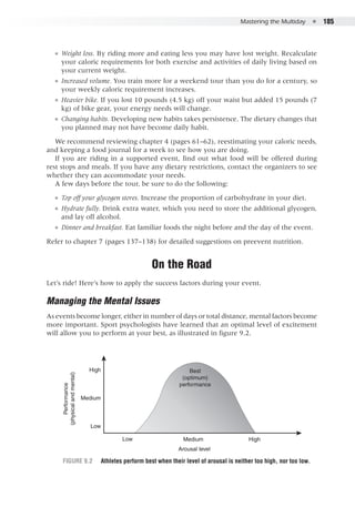 Mastering the Multiday  ●  185
●● Weight loss. By riding more and eating less you may have lost weight. Recalculate
your caloric requirements for both exercise and activities of daily living based on
your current weight.
●● Increased volume. You train more for a weekend tour than you do for a century, so
your weekly caloric requirement increases.
●● Heavier bike. If you lost 10 pounds (4.5 kg) off your waist but added 15 pounds (7
kg) of bike gear, your energy needs will change.
●● Changing habits. Developing new habits takes persistence. The dietary changes that
you planned may not have become daily habit.
We recommend reviewing chapter 4 (pages 61–62), reestimating your caloric needs,
and keeping a food journal for a week to see how you are doing.
If you are riding in a supported event, find out what food will be offered during
rest stops and meals. If you have any dietary restrictions, contact the organizers to see
whether they can accommodate your needs.
A few days before the tour, be sure to do the following:
●● Top off your glycogen stores. Increase the proportion of carbohydrate in your diet.
●● Hydrate fully. Drink extra water, which you need to store the additional glycogen,
and lay off alcohol.
●● Dinner and breakfast. Eat familiar foods the night before and the day of the event.
Refer to chapter 7 (pages 137–138) for detailed suggestions on preevent nutrition.
On the Road
Let’s ride! Here’s how to apply the success factors during your event.
Managing the Mental Issues
As events become longer, either in number of days or total distance, mental factors become
more important. Sport psychologists have learned that an optimal level of excitement
will allow you to perform at your best, as illustrated in figure 9.2.
High
High
Medium
Medium
Low
Low
Arousal level
Best
(optimum)
performance
Performance
(physicalandmental)
E5013/Hughes/397890/fig 9.2/kh/r1
Figure 9.2	 Athletes perform best when their level of arousal is neither too high, nor too low.
 