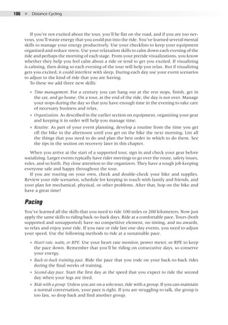 186  ●  Distance Cycling
If you’re not excited about the tour, you’ll be flat on the road, and if you are too ner-
vous, you’ll waste energy that you could put into the ride. You’ve learned several mental
skills to manage your energy productively. Use your checklists to keep your equipment
organized and reduce stress. Use your relaxation skills to calm down each evening of the
ride and perhaps the morning of each stage. From your preride visualizations, you know
whether they help you feel calm about a ride or tend to get you excited. If visualizing
is calming, then doing so each evening of the tour will help you relax. But if visualizing
gets you excited, it could interfere with sleep. During each day use your event scenarios
to adjust to the kind of ride that you are having.
To these we add three new skills:
●● Time management. For a century you can hang out at the rest stops, finish, get in
the car, and go home. On a tour, at the end of the ride, the day is not over. Manage
your stops during the day so that you have enough time in the evening to take care
of necessary business and relax.
●● Organization. As described in the earlier section on equipment, organizing your gear
and keeping it in order will help you manage time.
●● Routine. As part of your event planning, develop a routine from the time you get
off the bike in the afternoon until you get on the bike the next morning. List all
the things that you need to do and plan the best order in which to do them. See
the tips in the section on recovery later in this chapter.
When you arrive at the start of a supported tour, sign in and check your gear before
socializing. Larger events typically have rider meetings to go over the route, safety issues,
rules, and so forth. Pay close attention to the organizers. They have a tough job keeping
everyone safe and happy throughout the tour.
If you are touring on your own, check and double-check your bike and supplies.
Review your ride scenarios, schedule for keeping in touch with family and friends, and
your plan for mechanical, physical, or other problems. After that, hop on the bike and
have a great time!
Pacing
You’ve learned all the skills that you need to ride 100 miles or 200 kilometers. Now just
apply the same skills to riding back-to-back days. Ride at a comfortable pace. Tours (both
supported and unsupported) have no competitive element, no timing, and no awards,
so relax and enjoy your ride. If you race or ride fast one-day events, you need to adjust
your speed. Use the following methods to ride at a sustainable pace.
●● Heart rate, watts, or RPE. Use your heart rate monitor, power meter, or RPE to keep
the pace down. Remember that you’ll be riding on consecutive days, so conserve
your energy.
●● Back-to-back training pace. Ride the pace that you rode on your back-to-back rides
during the final weeks of training.
●● Second-day pace. Start the first day at the speed that you expect to ride the second
day when your legs are tired.
●● Ride with a group. Unless you are on a solo tour, ride with a group. If you can maintain
a normal conversation, your pace is right. If you are struggling to talk, the group is
too fast, so drop back and find another group.
 