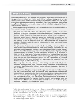 Mastering the Multiday  ●  187
Problem Solving
By preparing thoroughly for your event you can help prevent or mitigate most problems. Start by
doing your homework. Make sure that the tour is right for you before you sign up for an event
or plan your own. Then use the information that you’ve gathered to test and train with all your
equipment in various weather conditions. Before a tour, check that your bike and other gear are
ready.The week before the tour reread the relevant material in this book and practice relaxation
and visualization techniques.
Unfortunately, problems may still arise. With the right approach, you can address nearly any-
thing and continue. Use these pointers:
▶▶ Stay calm! Take a minute to eat and drink before trying to solve a problem. Use your relax-
ation skills to calm down. Put things in context. How bad is it really? There’s a big difference
between delay or discomfort and real catastrophe, so try to keep things in perspective.
▶▶ Diagnose. What is going on? Determine what kind of problem you are dealing with and
take steps to fix it. For example, if you feel unusually fatigued, consider the possible causes
and solutions. Did you go out too fast at the start? (Adjust your pace.) Are you eating on
schedule? (Get back on track.) Is one of the brakes rubbing? Is one of your tires low? (Make
a simple adjustment.)
▶▶ Accept and adapt. If you can solve a problem, that’s best, but if you can’t, you probably can
adapt and still ride.Sometimes your attitude makes all the difference.Suppose that your rear
shift cable breaks. How do you choose to interpret the incident? If you think that you can’t
finish the ride and become angry, your performance will suffer. Instead of getting flustered,
pause and assess the situation. You could interpret this occurrence as an opportunity to
finish the ride on a four-speed. Position the derailleur on the most useful cog and jam a
stick into it to hold it in place. Start riding and choose among your four gears: big chain ring,
small chain ring, and sitting or standing in each! If you come to a very steep hill, get off the
bike, reposition the stick so the derailleur is on a larger cog, and up you go.You’ll have one
heck of a story to tell at the end of the day!
▶▶ Don’t worry about elements not in your control. Fretting over rain, headwinds, or other
things that nature may throw at you just wastes energy. Embrace the good days with the
not-so-good days. Riding during inclement weather will make the pleasant days seem all
that much better!
▶▶ Group dynamics. Riding in a group we usually enjoy each other’s company. Occasionally,
you may run into people with whom you do not get along. During a large event such as a
century, 300K, or weekend tour, just ride with another group. On a smaller organized tour,
however, you may find yourself riding and spending time off the bike with people whom you
don’t enjoy. Before booking a tour, talk with the tour organizer and find out what kinds of
people usually participate. The organizer should try to match your riding style, goals, and
interests to one of their tours. If you meet someone on a tour who rubs you the wrong way,
treat it like a headwind. Don’t waste energy fretting.
●● Put fun above performance. Try not to worry about your overall time. Weekend tours
usually feature great scenery and good company. If you look around and socialize,
you will remember the ride for years to come.
●● Use a reminder. If you tend to ride too fast during events, set an alarm on your heart
rate monitor, tape a note to your handlebars, or come up with a saying that you
can use to help you slow down.
 
