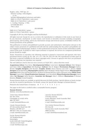 Library of Congress Cataloging-in-Publication Data
Hughes, John, 1949 Apr. 22-
Distance cycling / John Hughes.
p. cm.
Includes bibliographical references and index.
ISBN-13: 978-0-7360-8924-1 (soft cover)
ISBN-10: 0-7360-8924-1 (soft cover)
1. Cycling--Training. I. Title.
GV1048.H84 2011
796.6--dc22
2011009480
ISBN-10: 0-7360-8924-1 (print)
ISBN-13: 978-0-7360-8924-1 (print)
Copyright © 2011 by John Hughes and Dan Kehlenbach
All rights reserved. Except for use in a review, the reproduction or utilization of this work in any form or
by any electronic, mechanical, or other means, now known or hereafter invented, including xerography,
photocopying, and recording, and in any information storage and retrieval system, is forbidden without the
written permission of the publisher.
This publication is written and published to provide accurate and authoritative information relevant to the
subject matter presented. It is published and sold with the understanding that the author and publisher are
not engaged in rendering legal, medical, or other professional services by reason of their authorship or publi-
cation of this work. If medical or other expert assistance is required, the services of a competent professional
person should be sought.
Notice: Permission to reproduce the following material is granted to instructors and agencies who have
purchased Distance Cycling: pp. 83, 106, 115, 137, 138-139, and 139-140. The reproduction of other parts of
this book is expressly forbidden by the above copyright notice. Persons or agencies who have not purchased
Distance Cycling may not reproduce any material.
The web addresses cited in this text were current as of April 2011, unless otherwise noted.
Acquisitions Editor: Tom Heine; Developmental Editor: Carla Zych; Assistant Editors: Tyler Wolpert
and Claire Gilbert; Copyeditor: Bob Replinger; Indexer: Nan N. Badgett; Permissions Manager: Dalene
Reeder; Graphic Designer: Bob Reuther; Graphic Artists: Nancy Rasmus and Julie L. Denzer; Cover
Designer: Keith Blomberg; Photographer (cover): Helen Budinger/Alaska Digital Visions; Photographers
(interior): Rob O’Dea and Neil Bernstein, all photos © Human Kinetics unless otherwise noted; Photo Asset
Manager: Laura Fitch; Visual Production Assistant: Joyce Brumfield; Photo Production Manager: Jason
Allen; Art Manager: Kelly Hendren; Associate Art Manager: Alan L. Wilborn; Illustrations: © Human
Kinetics; Printer: United Graphics
Human Kinetics books are available at special discounts for bulk purchase. Special editions or book excerpts
can also be created to specification. For details, contact the Special Sales Manager at Human Kinetics.
Printed in the United States of America  10  9  8  7  6  5  4  3  2  1
The paper in this book is certified under a sustainable forestry program.
Human Kinetics
Website: www.HumanKinetics.com
United States: Human Kinetics
P.O. Box 5076
Champaign, IL 61825-5076
800-747-4457
e-mail: humank@hkusa.com
Canada: Human Kinetics
475 Devonshire Road Unit 100
Windsor, ON N8Y 2L5
800-465-7301 (in Canada only)
e-mail: info@hkcanada.com
Europe: Human Kinetics
107 Bradford Road
Stanningley
Leeds LS28 6AT, United Kingdom
+44 (0) 113 255 5665
e-mail: hk@hkeurope.com
Australia: Human Kinetics
57A Price Avenue
Lower Mitcham, South Australia 5062
08 8372 0999
e-mail: info@hkaustralia.com
New Zealand: Human Kinetics
P.O. Box 80
Torrens Park, South Australia 5062
0800 222 062
e-mail: info@hknewzealand.com
E5013
 