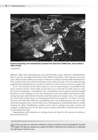 8  ●  Distance Cycling
difficult 1,000- and 1,200-kilometer (625 and 750 mile) events. The first 1,200-kilometer
brevet was the venerable Paris–Brest–Paris (PBP), first held in 1891 and run every four
years. Much of the tradition and culture of distance cycling is rooted in PBP. Randonneurs
USA sanctions brevets in the United States (visit www.rusa.org). A list of randonneuring
organizations offering brevets in other countries is in the resources section on page 243.
In 12- and 24-hour events riders strive to cover as much distance as possible in the
given amount of time. These rides can be done on or off road, by relay teams or solo,
and may be drafting or nondrafting. The nondrafting events require mental strength
because you are working on your own during the entire race. Riders interested in ultra-
racing may start with shorter durations and then step up to longer races. For example,
the Texas Time Trials draws an international field that competes in 6-hour, 12-hour,
24-hour, and 500-mile (800 km) nondrafting races run simultaneously on a 26.5-mile
(42.6 km) looped course (www.tt24tt.com). Participating in nondrafting races is terrific
training for other ultradistance cycling events such as setting cross-state records and
racing in qualifying races for the Race Across America (RAAM) or RAAM itself (www.
raceacrossamerica.org).
Organizations with calendars of cycling events are listed in the resources section at
the end of the book.
Cyclists participating in the internationally renowned Paris-Brest-Paris 1200K brevet, much of which is
ridden at night.
© Gregg Bleakney
Now that you have an overview of distance cycling, its events, and its participants, the next
chapter will help you assess your goals and style of riding and then assist you in selecting
the right type of event for you.
 