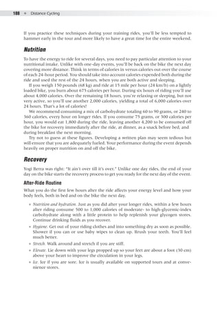 188  ●  Distance Cycling
If you practice these techniques during your training rides, you’ll be less tempted to
hammer early in the tour and more likely to have a great time for the entire weekend.
Nutrition
To have the energy to ride for several days, you need to pay particular attention to your
nutritional intake. Unlike with one-day events, you’ll be back on the bike the next day
covering more distance. Think in terms of calories in versus calories out over the course
of each 24-hour period. You should take into account calories expended both during the
ride and used the rest of the 24 hours, when you are both active and sleeping.
If you weigh 150 pounds (68 kg) and ride at 15 mile per hour (24 km/h) on a lightly
loaded bike, you burn about 675 calories per hour. During six hours of riding you’ll use
about 4,000 calories. Over the remaining 18 hours, you’re relaxing or sleeping, but not
very active, so you’ll use another 2,000 calories, yielding a total of 6,000 calories over
24 hours. That’s a lot of calories!
We recommend consuming a mix of carbohydrate totaling 60 to 90 grams, or 240 to
360 calories, every hour on longer rides. If you consume 75 grams, or 300 calories per
hour, you would eat 1,800 during the ride, leaving another 4,200 to be consumed off
the bike for recovery immediately after the ride, at dinner, as a snack before bed, and
during breakfast the next morning.
Try not to guess at these figures. Developing a written plan may seem tedious but
will ensure that you are adequately fueled. Your performance during the event depends
heavily on proper nutrition on and off the bike.
Recovery
Yogi Berra was right: “It ain’t over till it’s over.” Unlike one day rides, the end of your
day on the bike starts the recovery process to get you ready for the next day of the event.
After-Ride Routine
What you do the first few hours after the ride affects your energy level and how your
body feels, both in bed and on the bike the next day.
●● Nutrition and hydration. Just as you did after your longer rides, within a few hours
after riding consume 500 to 1,000 calories of moderate- to high-glycemic-index
carbohydrate along with a little protein to help replenish your glycogen stores.
Continue drinking fluids as you recover.
●● Hygiene. Get out of your riding clothes and into something dry as soon as possible.
Shower if you can or use baby wipes to clean up. Brush your teeth. You’ll feel
much better.
●● Stretch. Walk around and stretch if you are stiff.
●● Elevate. Lie down with your legs propped up so your feet are about a foot (30 cm)
above your heart to improve the circulation in your legs.
●● Ice. Ice if you are sore. Ice is usually available on supported tours and at conve-
nience stores.
 