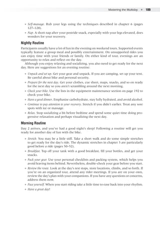 Mastering the Multiday  ●  189
●● Self-massage. Rub your legs using the techniques described in chapter 6 (pages
127–128).
●● Nap. A short nap after your postride snack, especially with your legs elevated, does
wonders for your recovery.
Nightly Routine
Participants usually have a lot of fun in the evening on weekend tours. Supported events
typically feature a group meal and possibly entertainment. On unsupported rides you
can enjoy time with your friends or family. On either kind of tour, evenings are an
opportunity to relax and reflect on the day.
Although you enjoy relaxing and socializing, you also need to get ready for the next
day. Here are suggestions for an evening routine:
●● Unpack and set up. Get your gear and unpack. If you are camping, set up your tent.
Be careful about bike and personal security.
●● Prepare for the next day. Get your clothes, cue sheet, maps, snacks, and so on ready
for the next day so you aren’t scrambling around the next morning.
●● Check your bike. Use the lists in the equipment maintenance section on page 192 to
check your bike.
●● Have a good dinner. Emphasize carbohydrate, stay fully hydrated, and avoid alcohol.
●● Continue to pay attention to your recovery. Stretch if you didn’t earlier. Treat any sore
spots with ice or massage.
●● Relax. Stop socializing a bit before bedtime and spend some quiet time doing pro-
gressive relaxation and perhaps visualizing the next day.
Morning Routine
Day 2 arrives, and you’ve had a good night’s sleep! Following a routine will get you
ready for another day of fun with the bike.
●● Stretch. You may be a little stiff. Take a short walk and do some simple stretches
to get ready for the day’s ride. The dynamic stretches in chapter 3 are particularly
good before a ride (pages 50–52).
●● Breakfast. Top off your tank with a good breakfast, fill your bottles, and get your
snacks.
●● Pack your gear. Use your personal checklists and packing system, which helps you
avoid leaving items behind. Nevertheless, double-check your gear before you start.
●● Review the route. Look at the day’s rest stops, store locations, climbs, and so forth. If
you’re on an organized tour, attend any rider meetings. If you are on your own,
review the day’s plan with your companions. If you have any questions or concerns,
address them now.
●● Pace yourself. When you start riding take a little time to ease back into your rhythm.
●● Have a great day!
 