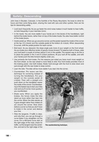 190  ◾
Safety: Descending
The countersteering technique.
John lives in Boulder, Colorado, in the foothills of the Rocky Mountains. He loves to climb for
hours and then come flying down, sharing the road with cars and other cyclists. Here are his
tips for descending safely:
▶▶ Look back frequently. As you go faster the wind noise makes it much harder to hear traffic,
so look frequently in your rearview mirror.
▶▶ In the hooks. You are more stable if your hands are in the bends of the handlebars, right
behind the brake levers, rather than on top of the brake hoods.You also have better control
of the brake levers.
▶▶ Inside pedal up. When you go around a corner, put the pedal nearest the inside of the corner
at the top (12 o’clock) and the outside pedal at the bottom (6 o’clock). When descending
S-curves, shift the pedal position for each corner.
▶▶ Butt back. As you descend, the slope angle puts more of your weight on the front wheel.
As you brake your effective center of gravity moves forward.To balance both of these, slide
your butt back a couple of inches (about 5 cm) in the saddle. The easiest way to do this is
to place the pedals in the 3 and 9 o’clock positions, lift your butt off the saddle, and with
your hands push the bike forward slightly under you.
▶▶ Use primarily the front brake. For the reasons just noted you have much more weight on
the front wheel, so the rear wheel is more likely to skid. Your front brake provides most of
the braking power. Use both brakes. Brake hard enough with the front to slow down and
just enough with the rear brake to keep control.
▶▶ Lean the bike. The bike will be more stable if you lean into the corner.
▶▶ Countersteer. Pro racers use this
technique for cornering instead of
turning the handlebars. Put your
weight on the outside pedal (6
o’clock). Then with a straight arm
push down on the handlebar nearer
the inside of the corner.Countersteer-
ing is the fastest way to lean your bike
over and you’ll corner more quickly if
you countersteer.
▶▶ Brake early. When you apply the
brakes, the forces make the bike
stand up more rather than lean into
the corner. When the bike stands up
it goes straight rather than makes an
arc around the corner. Slow down
before a corner so that you don’t have
to brake in the corner and destroy
your line.
▶▶ Ride the tangents. If traffic is clear,
and only then, you can go through a
curve faster if you straighten out the
curve. For a left-hand curve start at
the right edge of the road, check for
traffic, cut the tangent near the center-
line, and exit to the right edge of the
 