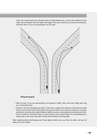   ◾  191
road. For a right-hand curve, double-check for traffic behind you, move to the centerline of the
road, ride the tangent near the right-hand edge of the lane, exit the curve near the centerline,
and then return to your normal position on the road.
▶▶ Take the lane. If you are descending at the speed of traffic, ride in the main traffic lane, just
as a motorcycle does.
▶▶ Practice. As with everything we teach in this book, practice the pieces so they become habit
and you won’t have to think about them during your event. On a recovery ride go to an empty
parking lot, stand up a few water bottles to define a course, and practice cornering around them.
Learn to shift your butt back when you don’t have to worry about traffic. Try countersteering. A
racing club in your area may offer a clinic that includes cornering skills.
After mastering these techniques you’ll have better control over your bike, be safer, and can roll
away from your friends.
E5013/Hughes/405151/fig9.04b/kh/r2
E5013/Hughes/397892/fig9.04a/kh/r3-alw
Riding the tangents.
 