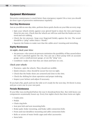 192  ●  Distance Cycling
Equipment Maintenance
Preventive maintenance is much better than emergency repairs! On a tour you should
do three types of preventive maintenance regularly:
Rest Stop Maintenance
Just as you did on one-day rides, perform these quick checks on your bike at every stop:
●● Spin your wheels slowly against your gloved hand to clean the tires and inspect
them for any cuts. Check that the wheels are still true and that the brakes are cen-
tered and not rubbing.
●● Check the tire pressure. Snap your fingernail briskly against the tire. The sound
should be a “ping” rather than a “thunk.”
●● Squeeze the brakes to make sure that the cables aren’t wearing and stretching.
Nightly Maintenance
At night, check your tires:
●● Air pressure—the correct air pressure minimizes the possibility of flats caused when
the tube is pinched against the rim. You can use a floor pump with an accurate
gauge, carry a small pressure gauge, or use the “ping” test.
●● Condition—make sure that they are clean and have no cuts.
Check your wheels:
●● Trueness—spin the wheels. They should not wobble.
●● Quick releases—they should be secure but not too tight.
●● Check that the brake shoes are centered and close to the rims.
●● Check the shifting for clean operation and proper indexing.
●● Inspect your helmet and adjust if necessary.
If you had a flat, patch and test the tube so it’s ready for the next day. Or throw it away
and put a new one in your seat pack.
Periodic Maintenance
If your bike was overhauled before the tour it should perform fine. But with heavy use
components occasionally loosen up. Every few nights check that these items are tight:
●● Crank arms
●● Pedals
●● Chain ring bolts
●● Seat post bolt and seat mounting bolts
●● Brake pads, brake mounting, and brake cable connection bolts
●● Front and rear derailleur mounting and cable connection bolts
●● Bolts or screws of water bottle cages and other accessories
●● Stem bolts
 