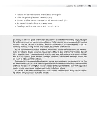 Mastering the Multiday  ●  193
●● Headset for easy movement without too much play
●● Hubs for spinning without too much play
●● Bottom bracket for smooth rotation without too much play
●● Shoes and cleats for loose screws or bolts
●● Gear bags for firm attachment and excessive wear
One day on a bike is good, and multiple days can be even better. Depending on your budget
and preferences, you can do weekend events that are supported or unsupported, including
as many or as few luxuries as you wish.As with one-day events, success depends on proper
planning, training, pacing, mental preparation, equipment, and nutrition.
You’ve expanded the concepts and skills you learned for one-day rides to include 300-kilo-
meter brevets and double centuries.You’ve learned how to plan and train for multiple days of
riding, select and carry more equipment, organize your gear and routine, manage your nutrition
over a 24-hour period, pace yourself for longer distances, and recover overnight so that you
are ready to ride again the next day.
Supported and unsupported touring open up new avenues in your cycling experience.You
will meet different people because touring tends to attract riders less interested in competition
and more interested in having fun, people who add to the enjoyment of the tour.With supported
charity events, you make a positive contribution in helping others.
In chapter 10 we take the concepts and skills covered previously and apply them to prepar-
ing for and enjoying longer tours and brevets.
 